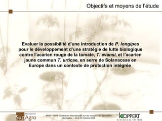 Objectifs et moyens de l’étude Evaluer la possibilité d'une introduction de  P. longipes  pour le développement d’une stratégie de lutte biologique contre l'acarien rouge de la tomate,  T. evansi , et l’acarien jaune commun  T. urticae , en serre de Solanaceae en Europe dans un contexte de protection intégrée   AFPP – 8ème Conférence Internationale sur les ravageurs en agriculture Montpellier – 22 et 23 Octobre 2008 