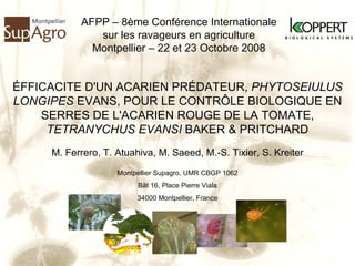 ÉFFICACITE D'UN ACARIEN PRÉDATEUR,  PHYTOSEIULUS LONGIPES  EVANS, POUR LE CONTRÔLE BIOLOGIQUE EN SERRES DE L'ACARIEN ROUGE DE LA TOMATE,  TETRANYCHUS EVANSI  BAKER & PRITCHARD AFPP – 8ème Conférence Internationale sur les ravageurs en agriculture Montpellier – 22 et 23 Octobre 2008 M. Ferrero, T. Atuahiva, M. Saeed, M.-S. Tixier, S. Kreiter Montpellier Supagro, UMR CBGP 1062 Bât 16, Place Pierre Viala 34000 Montpellier, France 