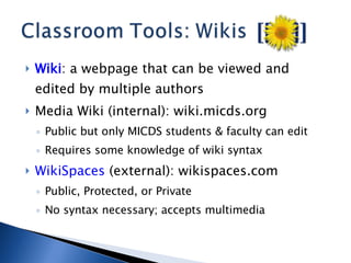 Wiki : a webpage that can be viewed and edited by multiple authors Media Wiki (internal): wiki.micds.org Public but only MICDS students & faculty can edit Requires some knowledge of wiki syntax WikiSpaces  (external): wikispaces.com Public, Protected, or Private No syntax necessary; accepts multimedia 
