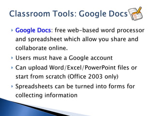 Google Docs : free web-based word processor and spreadsheet which allow you share and collaborate online. Users must have a Google account Can upload Word/Excel/PowerPoint files or start from scratch (Office 2003 only) Spreadsheets can be turned into forms for collecting information 