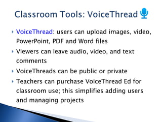 VoiceThread : users can upload images, video, PowerPoint, PDF and Word files Viewers can leave audio, video, and text comments VoiceThreads can be public or private Teachers can purchase VoiceThread Ed for classroom use; this simplifies adding users and managing projects 