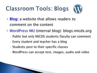 Blog :  a website that allows readers to comment on the content WordPress MU  (internal blog): blogs.micds.org Public but only MICDS students/faculty can comment Every student and teacher has a blog Students post to their specific classes WordPress can accept text, images, audio and video 