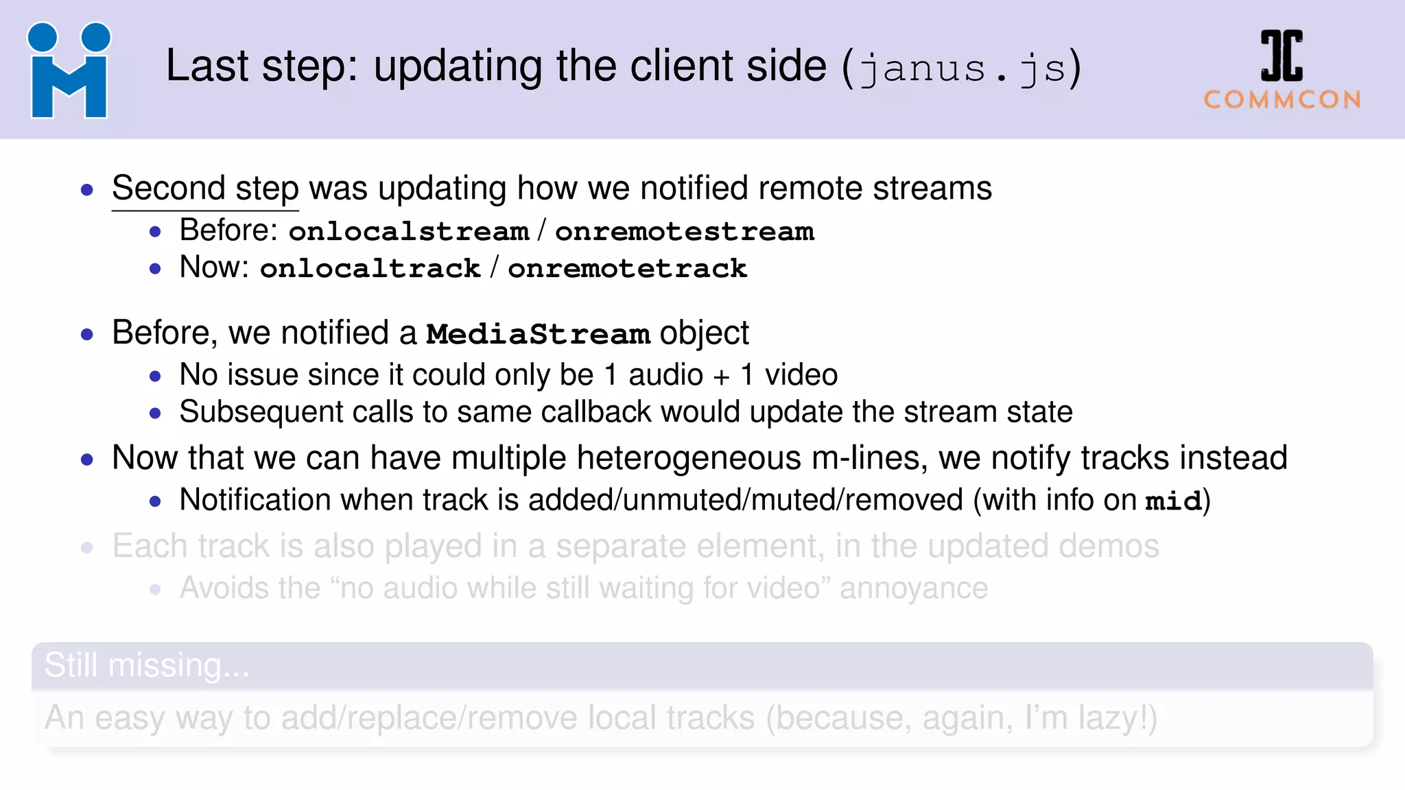 Last step: updating the client side (janus.js)
• Second step was updating how we notiﬁed remote streams
• Before: onlocalstream / onremotestream
• Now: onlocaltrack / onremotetrack
• Before, we notiﬁed a MediaStream object
• No issue since it could only be 1 audio + 1 video
• Subsequent calls to same callback would update the stream state
• Now that we can have multiple heterogeneous m-lines, we notify tracks instead
• Notiﬁcation when track is added/unmuted/muted/removed (with info on mid)
• Each track is also played in a separate element, in the updated demos
• Avoids the “no audio while still waiting for video” annoyance
Still missing...
An easy way to add/replace/remove local tracks (because, again, I’m lazy!)
 