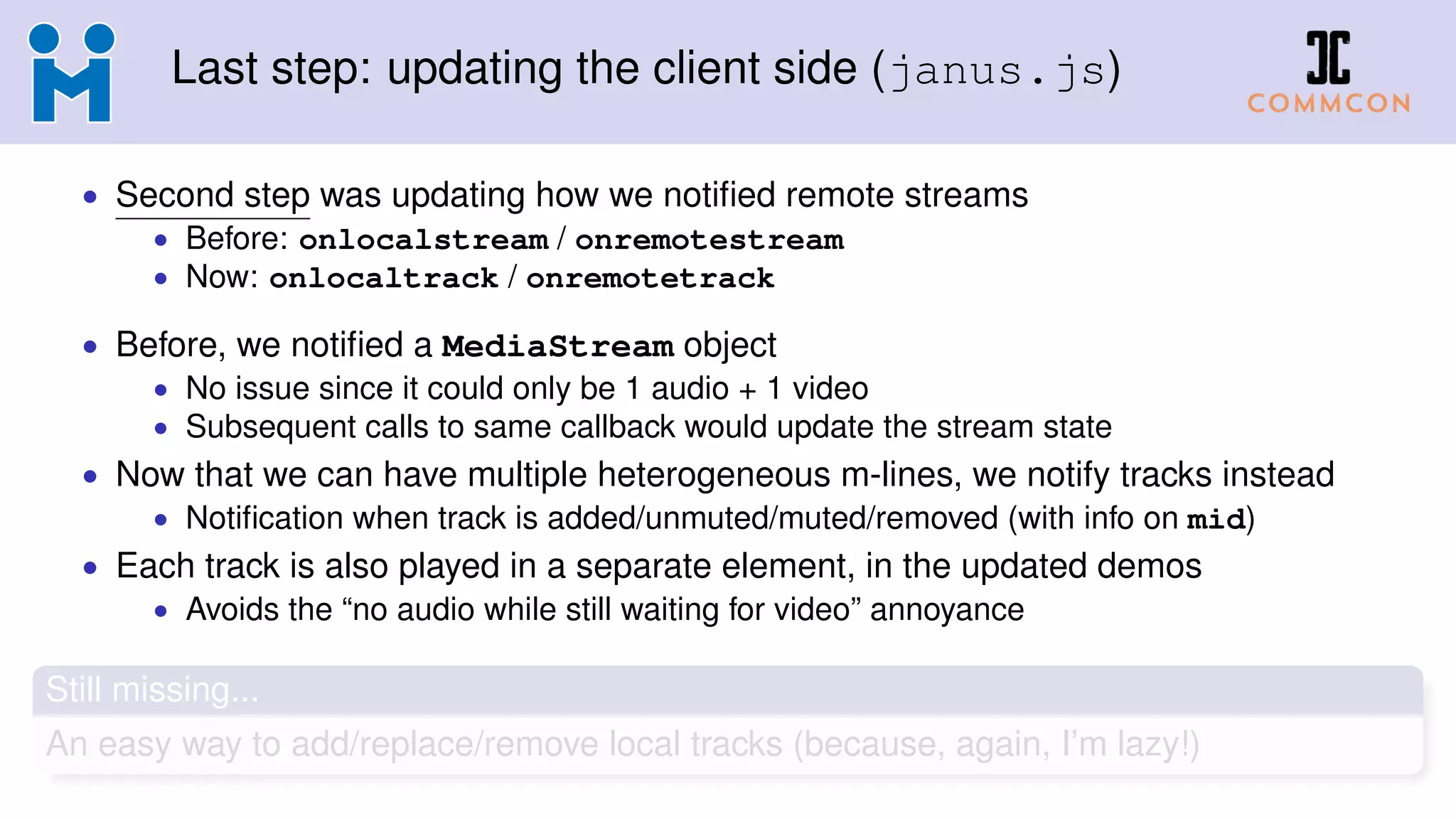 Last step: updating the client side (janus.js)
• Second step was updating how we notiﬁed remote streams
• Before: onlocalstream / onremotestream
• Now: onlocaltrack / onremotetrack
• Before, we notiﬁed a MediaStream object
• No issue since it could only be 1 audio + 1 video
• Subsequent calls to same callback would update the stream state
• Now that we can have multiple heterogeneous m-lines, we notify tracks instead
• Notiﬁcation when track is added/unmuted/muted/removed (with info on mid)
• Each track is also played in a separate element, in the updated demos
• Avoids the “no audio while still waiting for video” annoyance
Still missing...
An easy way to add/replace/remove local tracks (because, again, I’m lazy!)
 