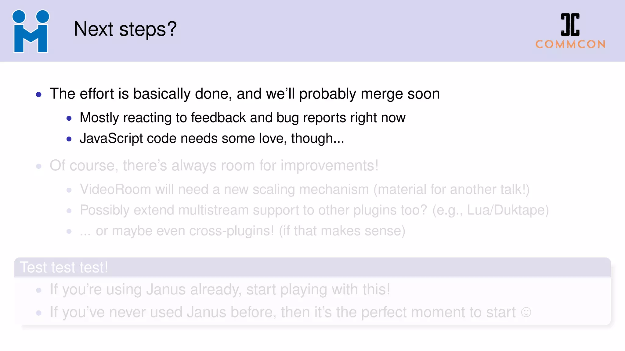 Next steps?
• The effort is basically done, and we’ll probably merge soon
• Mostly reacting to feedback and bug reports right now
• JavaScript code needs some love, though...
• Of course, there’s always room for improvements!
• VideoRoom will need a new scaling mechanism (material for another talk!)
• Possibly extend multistream support to other plugins too? (e.g., Lua/Duktape)
• ... or maybe even cross-plugins! (if that makes sense)
Test test test!
• If you’re using Janus already, start playing with this!
• If you’ve never used Janus before, then it’s the perfect moment to start
 