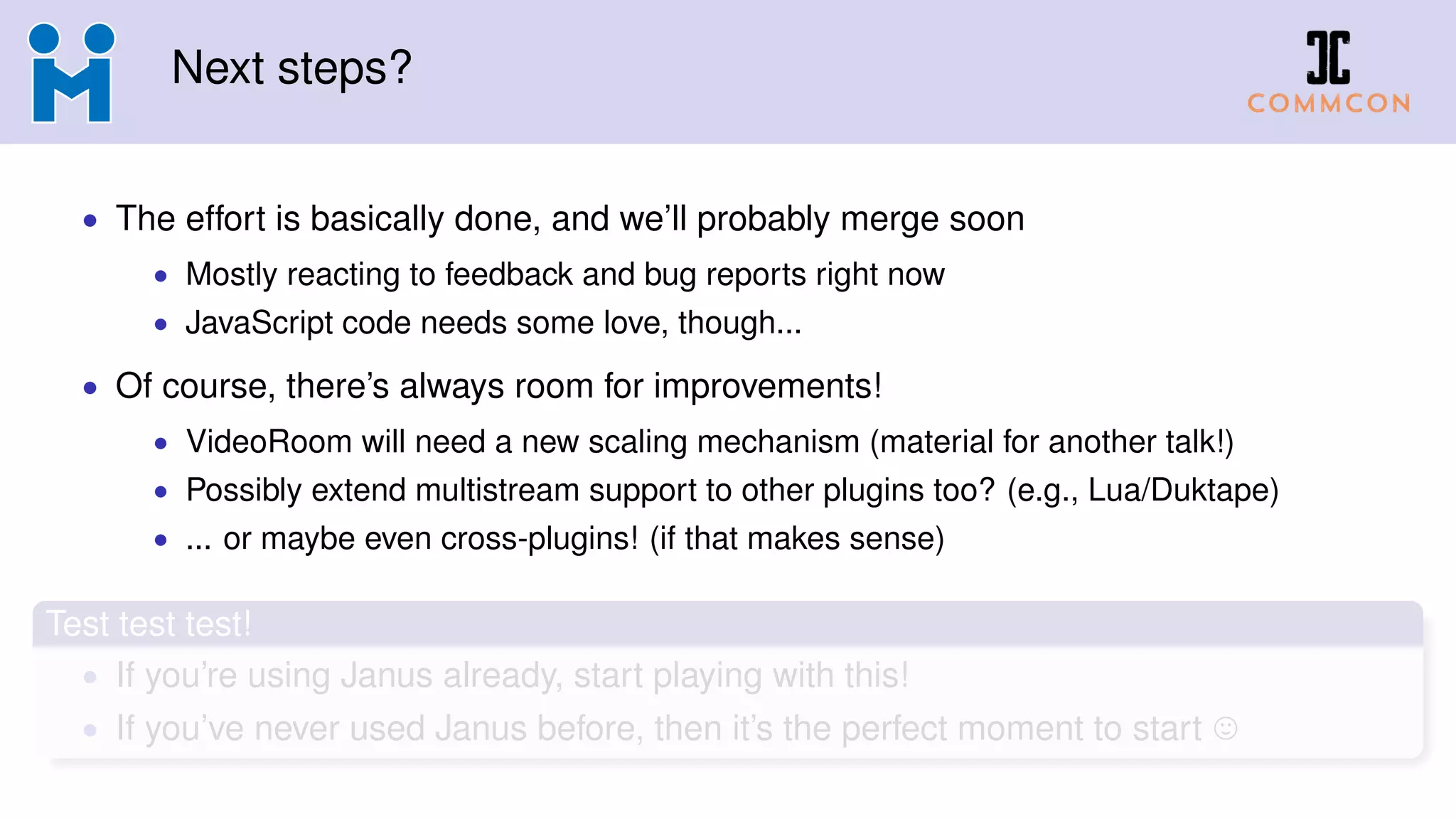 Next steps?
• The effort is basically done, and we’ll probably merge soon
• Mostly reacting to feedback and bug reports right now
• JavaScript code needs some love, though...
• Of course, there’s always room for improvements!
• VideoRoom will need a new scaling mechanism (material for another talk!)
• Possibly extend multistream support to other plugins too? (e.g., Lua/Duktape)
• ... or maybe even cross-plugins! (if that makes sense)
Test test test!
• If you’re using Janus already, start playing with this!
• If you’ve never used Janus before, then it’s the perfect moment to start
 