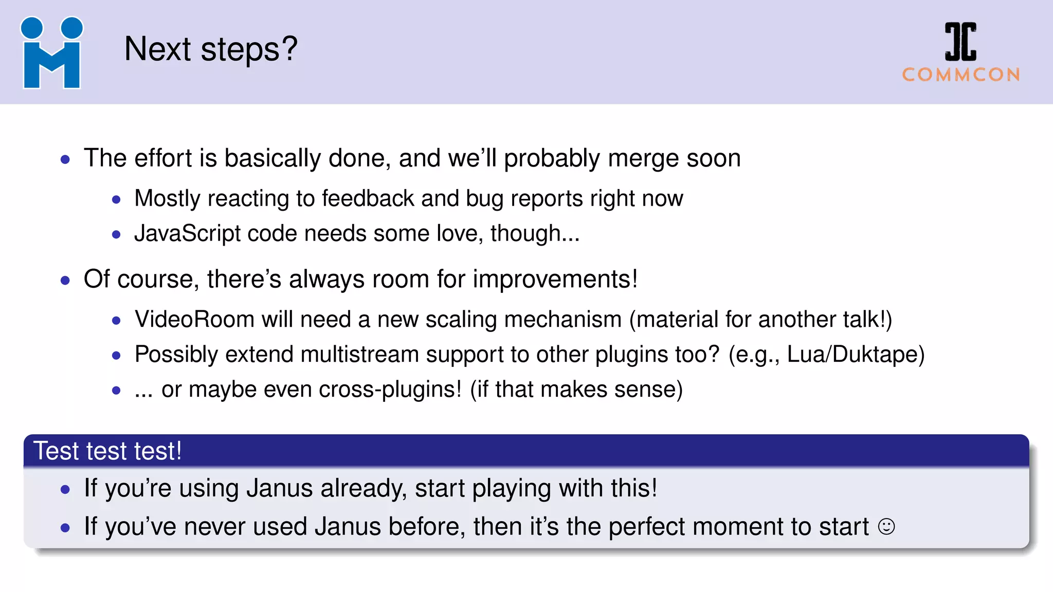Next steps?
• The effort is basically done, and we’ll probably merge soon
• Mostly reacting to feedback and bug reports right now
• JavaScript code needs some love, though...
• Of course, there’s always room for improvements!
• VideoRoom will need a new scaling mechanism (material for another talk!)
• Possibly extend multistream support to other plugins too? (e.g., Lua/Duktape)
• ... or maybe even cross-plugins! (if that makes sense)
Test test test!
• If you’re using Janus already, start playing with this!
• If you’ve never used Janus before, then it’s the perfect moment to start
 