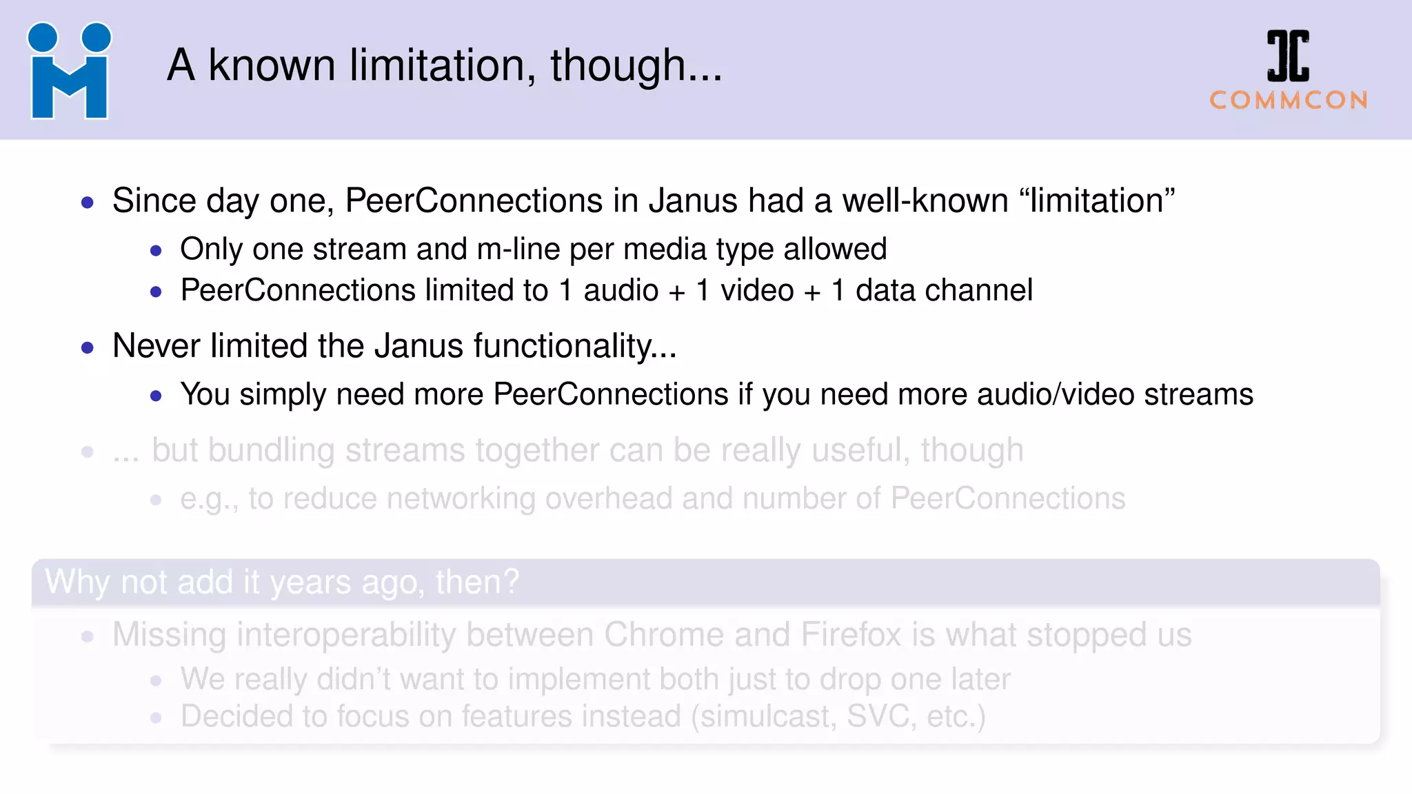 A known limitation, though...
• Since day one, PeerConnections in Janus had a well-known “limitation”
• Only one stream and m-line per media type allowed
• PeerConnections limited to 1 audio + 1 video + 1 data channel
• Never limited the Janus functionality...
• You simply need more PeerConnections if you need more audio/video streams
• ... but bundling streams together can be really useful, though
• e.g., to reduce networking overhead and number of PeerConnections
Why not add it years ago, then?
• Missing interoperability between Chrome and Firefox is what stopped us
• We really didn’t want to implement both just to drop one later
• Decided to focus on features instead (simulcast, SVC, etc.)
 