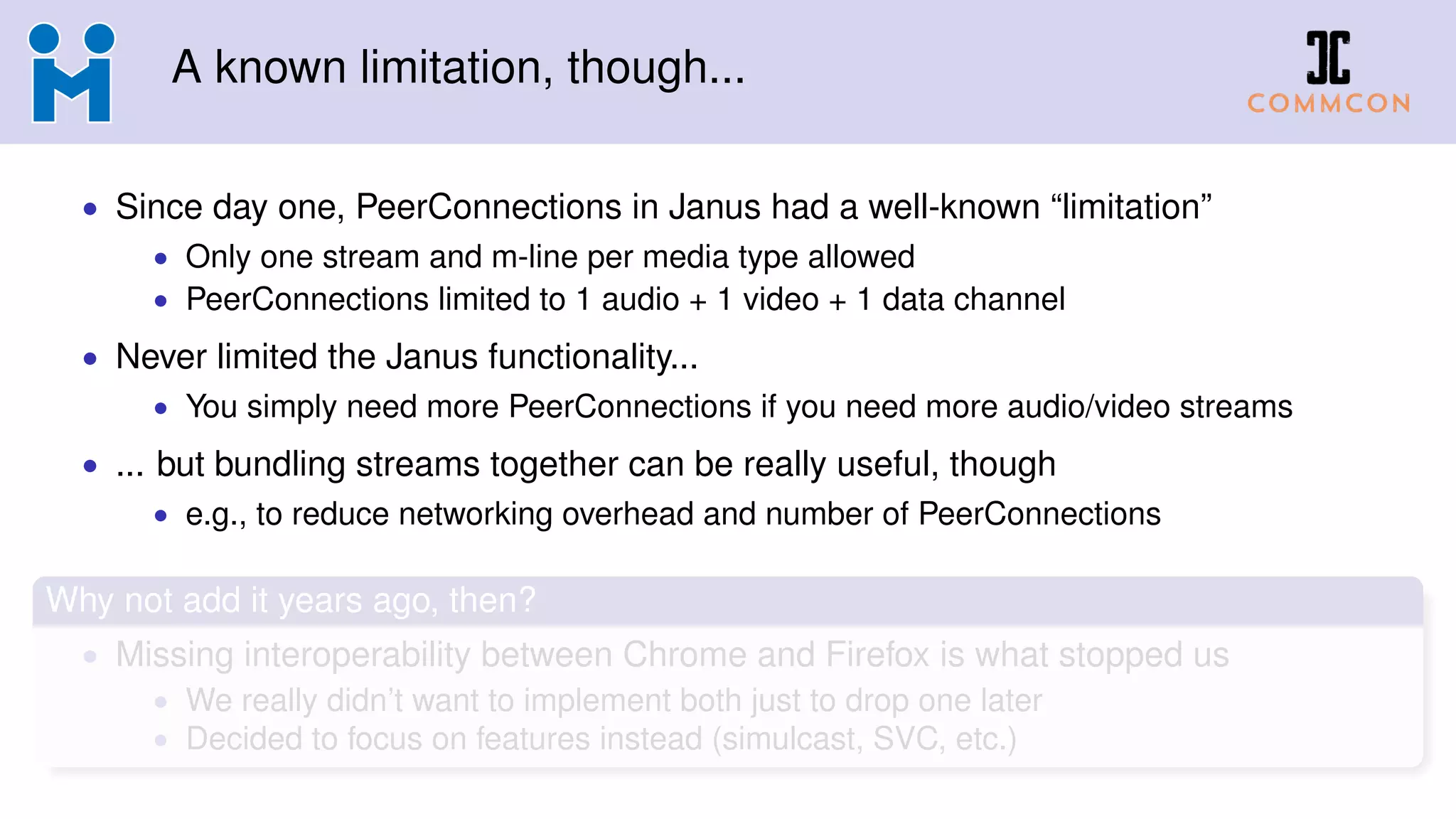 A known limitation, though...
• Since day one, PeerConnections in Janus had a well-known “limitation”
• Only one stream and m-line per media type allowed
• PeerConnections limited to 1 audio + 1 video + 1 data channel
• Never limited the Janus functionality...
• You simply need more PeerConnections if you need more audio/video streams
• ... but bundling streams together can be really useful, though
• e.g., to reduce networking overhead and number of PeerConnections
Why not add it years ago, then?
• Missing interoperability between Chrome and Firefox is what stopped us
• We really didn’t want to implement both just to drop one later
• Decided to focus on features instead (simulcast, SVC, etc.)
 