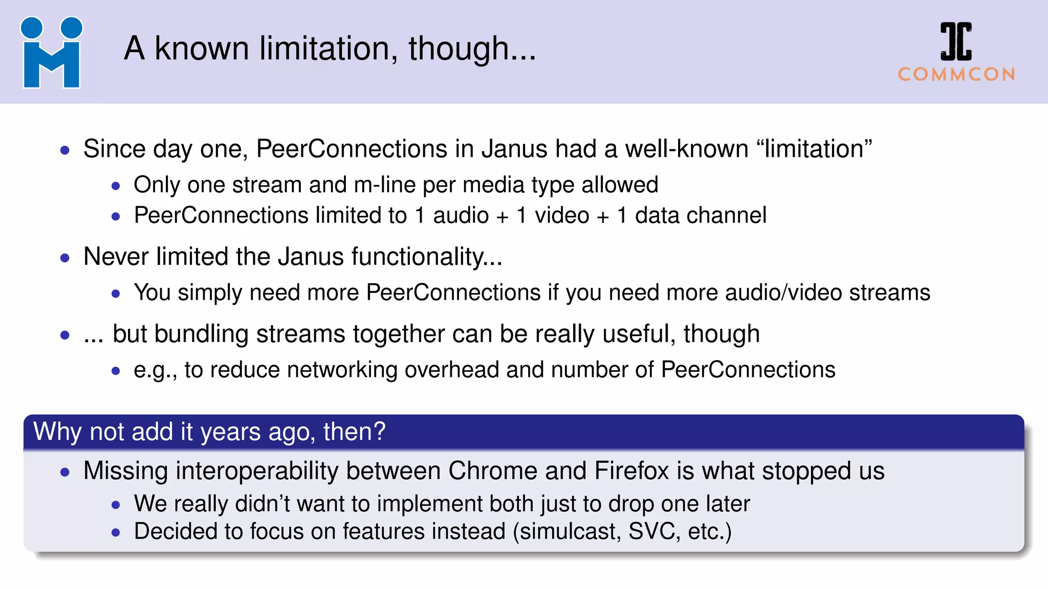 A known limitation, though...
• Since day one, PeerConnections in Janus had a well-known “limitation”
• Only one stream and m-line per media type allowed
• PeerConnections limited to 1 audio + 1 video + 1 data channel
• Never limited the Janus functionality...
• You simply need more PeerConnections if you need more audio/video streams
• ... but bundling streams together can be really useful, though
• e.g., to reduce networking overhead and number of PeerConnections
Why not add it years ago, then?
• Missing interoperability between Chrome and Firefox is what stopped us
• We really didn’t want to implement both just to drop one later
• Decided to focus on features instead (simulcast, SVC, etc.)
 