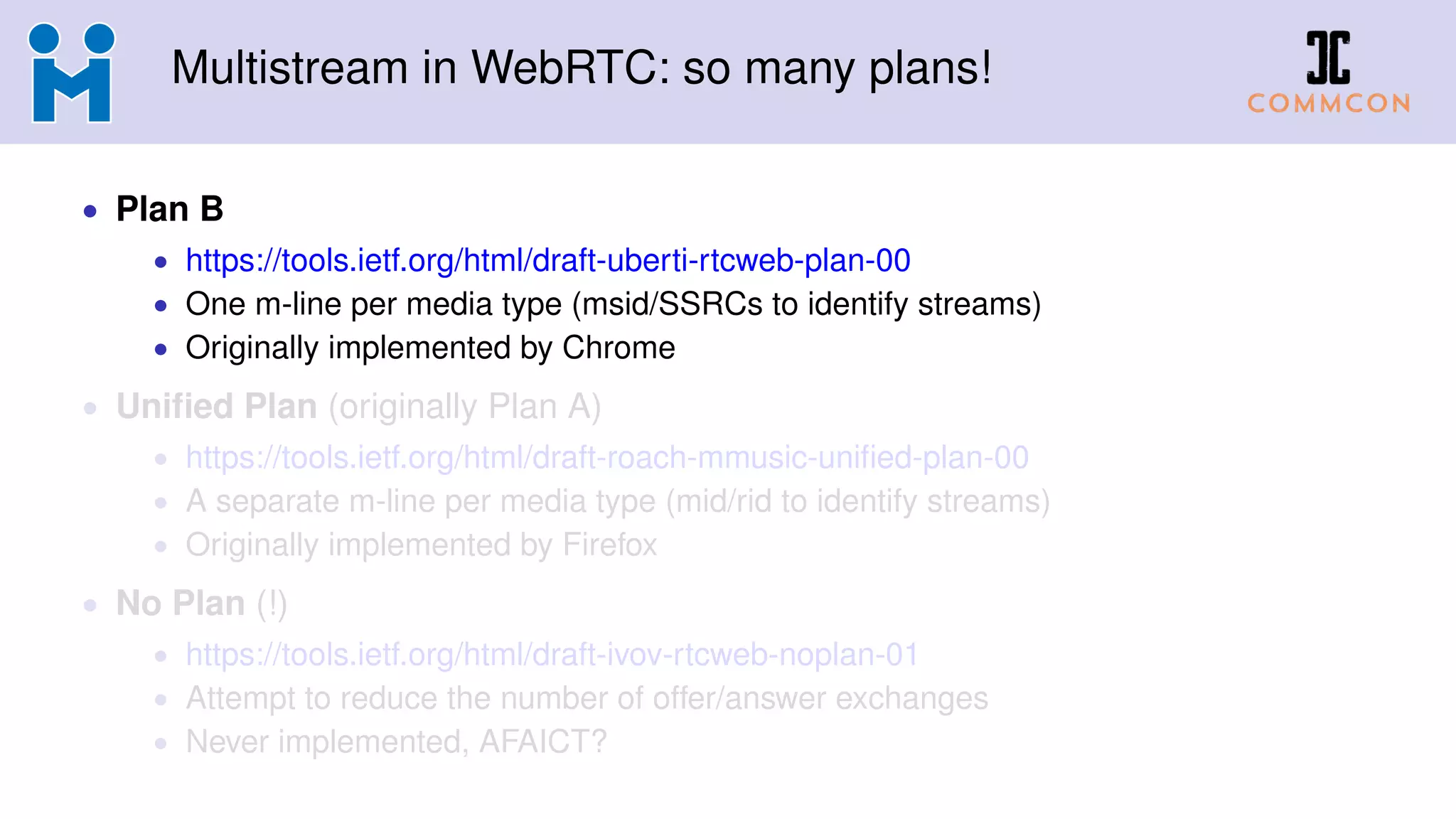 Multistream in WebRTC: so many plans!
• Plan B
• https://tools.ietf.org/html/draft-uberti-rtcweb-plan-00
• One m-line per media type (msid/SSRCs to identify streams)
• Originally implemented by Chrome
• Uniﬁed Plan (originally Plan A)
• https://tools.ietf.org/html/draft-roach-mmusic-uniﬁed-plan-00
• A separate m-line per media type (mid/rid to identify streams)
• Originally implemented by Firefox
• No Plan (!)
• https://tools.ietf.org/html/draft-ivov-rtcweb-noplan-01
• Attempt to reduce the number of offer/answer exchanges
• Never implemented, AFAICT?
 