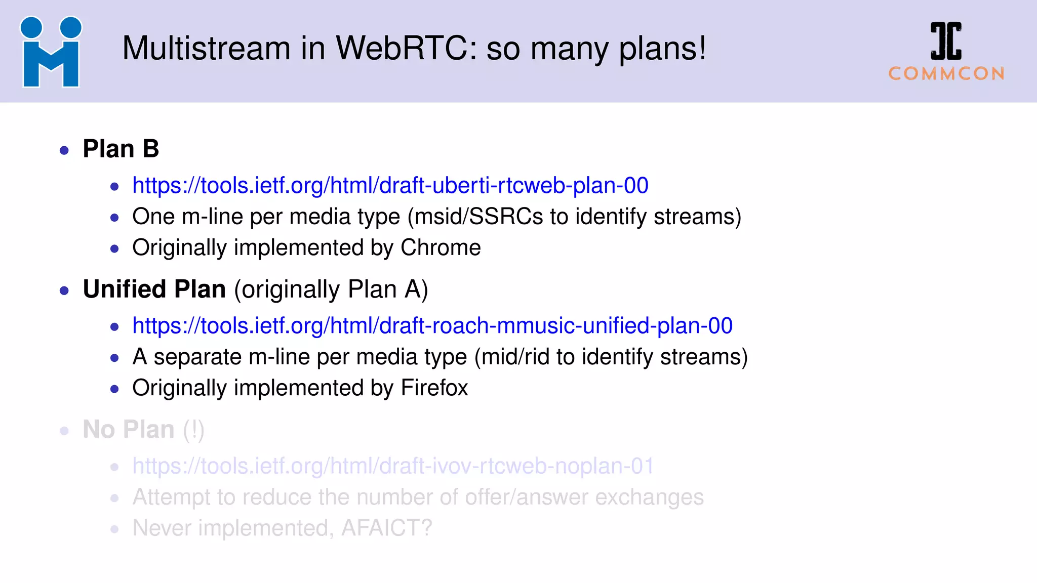 Multistream in WebRTC: so many plans!
• Plan B
• https://tools.ietf.org/html/draft-uberti-rtcweb-plan-00
• One m-line per media type (msid/SSRCs to identify streams)
• Originally implemented by Chrome
• Uniﬁed Plan (originally Plan A)
• https://tools.ietf.org/html/draft-roach-mmusic-uniﬁed-plan-00
• A separate m-line per media type (mid/rid to identify streams)
• Originally implemented by Firefox
• No Plan (!)
• https://tools.ietf.org/html/draft-ivov-rtcweb-noplan-01
• Attempt to reduce the number of offer/answer exchanges
• Never implemented, AFAICT?
 