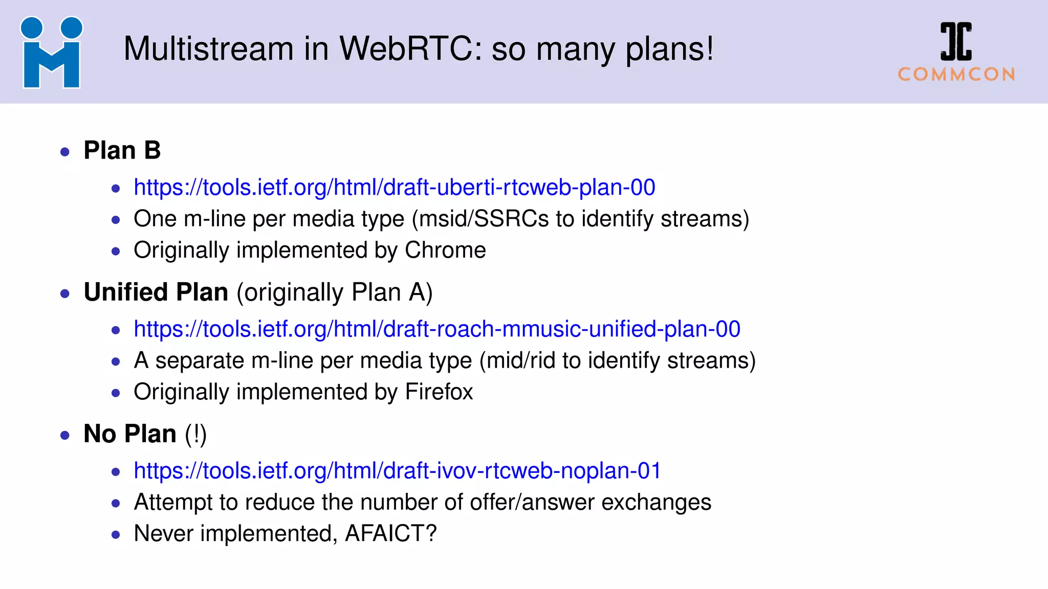 Multistream in WebRTC: so many plans!
• Plan B
• https://tools.ietf.org/html/draft-uberti-rtcweb-plan-00
• One m-line per media type (msid/SSRCs to identify streams)
• Originally implemented by Chrome
• Uniﬁed Plan (originally Plan A)
• https://tools.ietf.org/html/draft-roach-mmusic-uniﬁed-plan-00
• A separate m-line per media type (mid/rid to identify streams)
• Originally implemented by Firefox
• No Plan (!)
• https://tools.ietf.org/html/draft-ivov-rtcweb-noplan-01
• Attempt to reduce the number of offer/answer exchanges
• Never implemented, AFAICT?
 