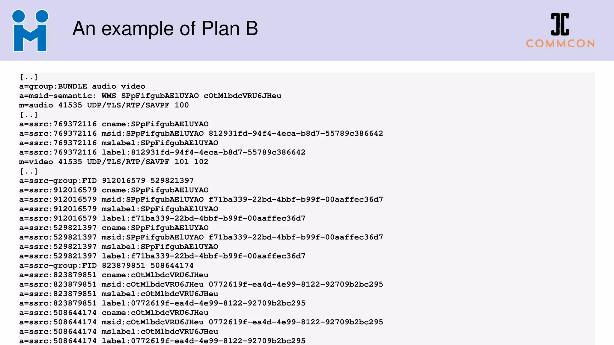 An example of Plan B
[..]
a=group:BUNDLE audio video
a=msid-semantic: WMS SPpFifgubAElUYAO cOtMlbdcVRU6JHeu
m=audio 41535 UDP/TLS/RTP/SAVPF 100
[..]
a=ssrc:769372116 cname:SPpFifgubAElUYAO
a=ssrc:769372116 msid:SPpFifgubAElUYAO 812931fd-94f4-4eca-b8d7-55789c386642
a=ssrc:769372116 mslabel:SPpFifgubAElUYAO
a=ssrc:769372116 label:812931fd-94f4-4eca-b8d7-55789c386642
m=video 41535 UDP/TLS/RTP/SAVPF 101 102
[..]
a=ssrc-group:FID 912016579 529821397
a=ssrc:912016579 cname:SPpFifgubAElUYAO
a=ssrc:912016579 msid:SPpFifgubAElUYAO f71ba339-22bd-4bbf-b99f-00aaffec36d7
a=ssrc:912016579 mslabel:SPpFifgubAElUYAO
a=ssrc:912016579 label:f71ba339-22bd-4bbf-b99f-00aaffec36d7
a=ssrc:529821397 cname:SPpFifgubAElUYAO
a=ssrc:529821397 msid:SPpFifgubAElUYAO f71ba339-22bd-4bbf-b99f-00aaffec36d7
a=ssrc:529821397 mslabel:SPpFifgubAElUYAO
a=ssrc:529821397 label:f71ba339-22bd-4bbf-b99f-00aaffec36d7
a=ssrc-group:FID 823879851 508644174
a=ssrc:823879851 cname:cOtMlbdcVRU6JHeu
a=ssrc:823879851 msid:cOtMlbdcVRU6JHeu 0772619f-ea4d-4e99-8122-92709b2bc295
a=ssrc:823879851 mslabel:cOtMlbdcVRU6JHeu
a=ssrc:823879851 label:0772619f-ea4d-4e99-8122-92709b2bc295
a=ssrc:508644174 cname:cOtMlbdcVRU6JHeu
a=ssrc:508644174 msid:cOtMlbdcVRU6JHeu 0772619f-ea4d-4e99-8122-92709b2bc295
a=ssrc:508644174 mslabel:cOtMlbdcVRU6JHeu
a=ssrc:508644174 label:0772619f-ea4d-4e99-8122-92709b2bc295
 