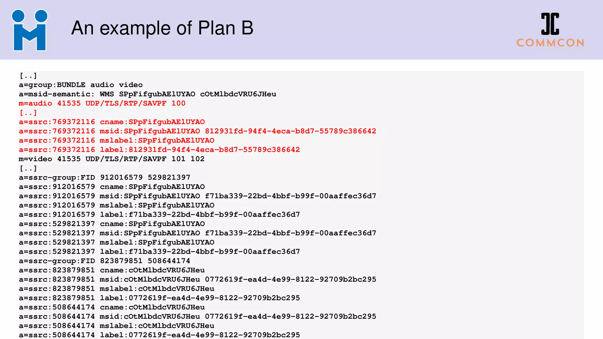 An example of Plan B
[..]
a=group:BUNDLE audio video
a=msid-semantic: WMS SPpFifgubAElUYAO cOtMlbdcVRU6JHeu
m=audio 41535 UDP/TLS/RTP/SAVPF 100
[..]
a=ssrc:769372116 cname:SPpFifgubAElUYAO
a=ssrc:769372116 msid:SPpFifgubAElUYAO 812931fd-94f4-4eca-b8d7-55789c386642
a=ssrc:769372116 mslabel:SPpFifgubAElUYAO
a=ssrc:769372116 label:812931fd-94f4-4eca-b8d7-55789c386642
m=video 41535 UDP/TLS/RTP/SAVPF 101 102
[..]
a=ssrc-group:FID 912016579 529821397
a=ssrc:912016579 cname:SPpFifgubAElUYAO
a=ssrc:912016579 msid:SPpFifgubAElUYAO f71ba339-22bd-4bbf-b99f-00aaffec36d7
a=ssrc:912016579 mslabel:SPpFifgubAElUYAO
a=ssrc:912016579 label:f71ba339-22bd-4bbf-b99f-00aaffec36d7
a=ssrc:529821397 cname:SPpFifgubAElUYAO
a=ssrc:529821397 msid:SPpFifgubAElUYAO f71ba339-22bd-4bbf-b99f-00aaffec36d7
a=ssrc:529821397 mslabel:SPpFifgubAElUYAO
a=ssrc:529821397 label:f71ba339-22bd-4bbf-b99f-00aaffec36d7
a=ssrc-group:FID 823879851 508644174
a=ssrc:823879851 cname:cOtMlbdcVRU6JHeu
a=ssrc:823879851 msid:cOtMlbdcVRU6JHeu 0772619f-ea4d-4e99-8122-92709b2bc295
a=ssrc:823879851 mslabel:cOtMlbdcVRU6JHeu
a=ssrc:823879851 label:0772619f-ea4d-4e99-8122-92709b2bc295
a=ssrc:508644174 cname:cOtMlbdcVRU6JHeu
a=ssrc:508644174 msid:cOtMlbdcVRU6JHeu 0772619f-ea4d-4e99-8122-92709b2bc295
a=ssrc:508644174 mslabel:cOtMlbdcVRU6JHeu
a=ssrc:508644174 label:0772619f-ea4d-4e99-8122-92709b2bc295
 