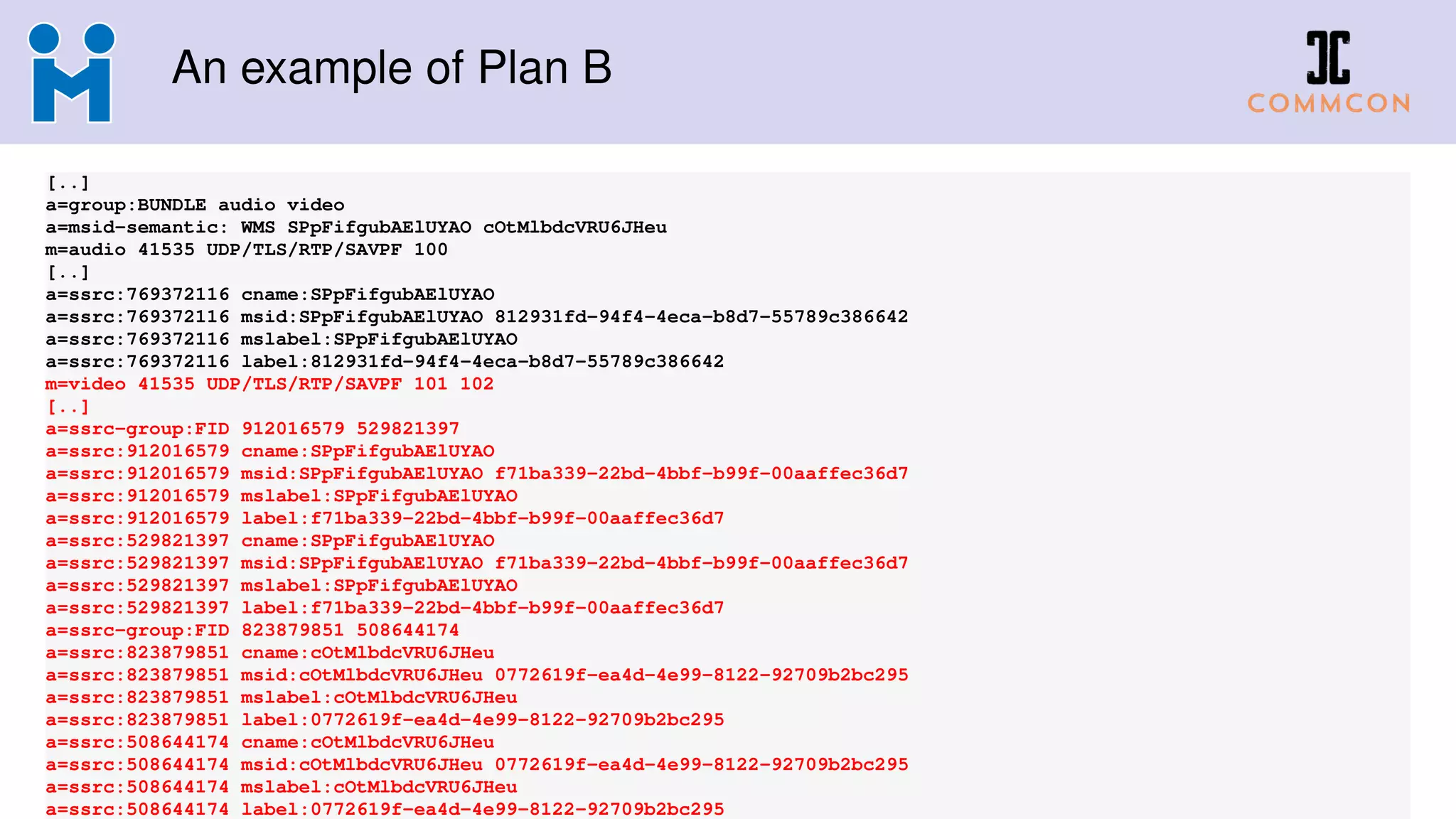 An example of Plan B
[..]
a=group:BUNDLE audio video
a=msid-semantic: WMS SPpFifgubAElUYAO cOtMlbdcVRU6JHeu
m=audio 41535 UDP/TLS/RTP/SAVPF 100
[..]
a=ssrc:769372116 cname:SPpFifgubAElUYAO
a=ssrc:769372116 msid:SPpFifgubAElUYAO 812931fd-94f4-4eca-b8d7-55789c386642
a=ssrc:769372116 mslabel:SPpFifgubAElUYAO
a=ssrc:769372116 label:812931fd-94f4-4eca-b8d7-55789c386642
m=video 41535 UDP/TLS/RTP/SAVPF 101 102
[..]
a=ssrc-group:FID 912016579 529821397
a=ssrc:912016579 cname:SPpFifgubAElUYAO
a=ssrc:912016579 msid:SPpFifgubAElUYAO f71ba339-22bd-4bbf-b99f-00aaffec36d7
a=ssrc:912016579 mslabel:SPpFifgubAElUYAO
a=ssrc:912016579 label:f71ba339-22bd-4bbf-b99f-00aaffec36d7
a=ssrc:529821397 cname:SPpFifgubAElUYAO
a=ssrc:529821397 msid:SPpFifgubAElUYAO f71ba339-22bd-4bbf-b99f-00aaffec36d7
a=ssrc:529821397 mslabel:SPpFifgubAElUYAO
a=ssrc:529821397 label:f71ba339-22bd-4bbf-b99f-00aaffec36d7
a=ssrc-group:FID 823879851 508644174
a=ssrc:823879851 cname:cOtMlbdcVRU6JHeu
a=ssrc:823879851 msid:cOtMlbdcVRU6JHeu 0772619f-ea4d-4e99-8122-92709b2bc295
a=ssrc:823879851 mslabel:cOtMlbdcVRU6JHeu
a=ssrc:823879851 label:0772619f-ea4d-4e99-8122-92709b2bc295
a=ssrc:508644174 cname:cOtMlbdcVRU6JHeu
a=ssrc:508644174 msid:cOtMlbdcVRU6JHeu 0772619f-ea4d-4e99-8122-92709b2bc295
a=ssrc:508644174 mslabel:cOtMlbdcVRU6JHeu
a=ssrc:508644174 label:0772619f-ea4d-4e99-8122-92709b2bc295
 