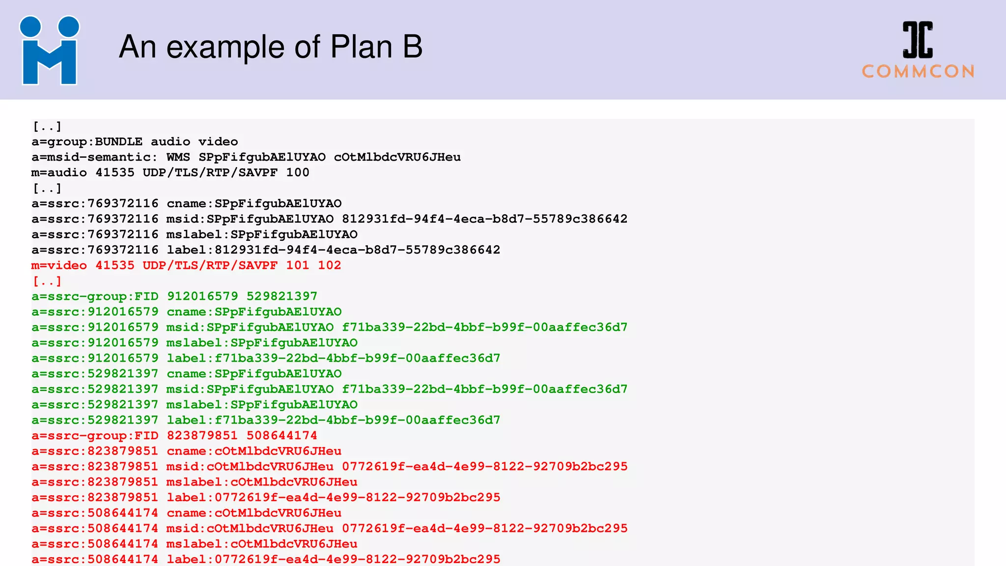 An example of Plan B
[..]
a=group:BUNDLE audio video
a=msid-semantic: WMS SPpFifgubAElUYAO cOtMlbdcVRU6JHeu
m=audio 41535 UDP/TLS/RTP/SAVPF 100
[..]
a=ssrc:769372116 cname:SPpFifgubAElUYAO
a=ssrc:769372116 msid:SPpFifgubAElUYAO 812931fd-94f4-4eca-b8d7-55789c386642
a=ssrc:769372116 mslabel:SPpFifgubAElUYAO
a=ssrc:769372116 label:812931fd-94f4-4eca-b8d7-55789c386642
m=video 41535 UDP/TLS/RTP/SAVPF 101 102
[..]
a=ssrc-group:FID 912016579 529821397
a=ssrc:912016579 cname:SPpFifgubAElUYAO
a=ssrc:912016579 msid:SPpFifgubAElUYAO f71ba339-22bd-4bbf-b99f-00aaffec36d7
a=ssrc:912016579 mslabel:SPpFifgubAElUYAO
a=ssrc:912016579 label:f71ba339-22bd-4bbf-b99f-00aaffec36d7
a=ssrc:529821397 cname:SPpFifgubAElUYAO
a=ssrc:529821397 msid:SPpFifgubAElUYAO f71ba339-22bd-4bbf-b99f-00aaffec36d7
a=ssrc:529821397 mslabel:SPpFifgubAElUYAO
a=ssrc:529821397 label:f71ba339-22bd-4bbf-b99f-00aaffec36d7
a=ssrc-group:FID 823879851 508644174
a=ssrc:823879851 cname:cOtMlbdcVRU6JHeu
a=ssrc:823879851 msid:cOtMlbdcVRU6JHeu 0772619f-ea4d-4e99-8122-92709b2bc295
a=ssrc:823879851 mslabel:cOtMlbdcVRU6JHeu
a=ssrc:823879851 label:0772619f-ea4d-4e99-8122-92709b2bc295
a=ssrc:508644174 cname:cOtMlbdcVRU6JHeu
a=ssrc:508644174 msid:cOtMlbdcVRU6JHeu 0772619f-ea4d-4e99-8122-92709b2bc295
a=ssrc:508644174 mslabel:cOtMlbdcVRU6JHeu
a=ssrc:508644174 label:0772619f-ea4d-4e99-8122-92709b2bc295
 