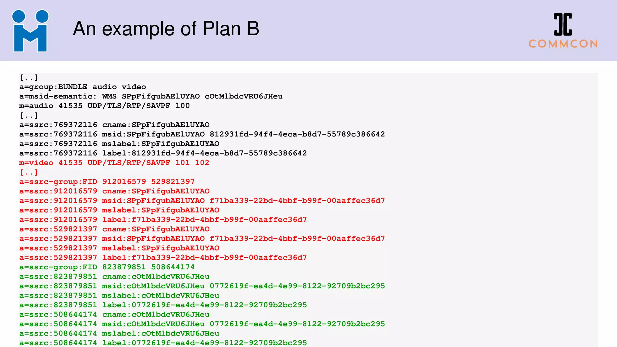 An example of Plan B
[..]
a=group:BUNDLE audio video
a=msid-semantic: WMS SPpFifgubAElUYAO cOtMlbdcVRU6JHeu
m=audio 41535 UDP/TLS/RTP/SAVPF 100
[..]
a=ssrc:769372116 cname:SPpFifgubAElUYAO
a=ssrc:769372116 msid:SPpFifgubAElUYAO 812931fd-94f4-4eca-b8d7-55789c386642
a=ssrc:769372116 mslabel:SPpFifgubAElUYAO
a=ssrc:769372116 label:812931fd-94f4-4eca-b8d7-55789c386642
m=video 41535 UDP/TLS/RTP/SAVPF 101 102
[..]
a=ssrc-group:FID 912016579 529821397
a=ssrc:912016579 cname:SPpFifgubAElUYAO
a=ssrc:912016579 msid:SPpFifgubAElUYAO f71ba339-22bd-4bbf-b99f-00aaffec36d7
a=ssrc:912016579 mslabel:SPpFifgubAElUYAO
a=ssrc:912016579 label:f71ba339-22bd-4bbf-b99f-00aaffec36d7
a=ssrc:529821397 cname:SPpFifgubAElUYAO
a=ssrc:529821397 msid:SPpFifgubAElUYAO f71ba339-22bd-4bbf-b99f-00aaffec36d7
a=ssrc:529821397 mslabel:SPpFifgubAElUYAO
a=ssrc:529821397 label:f71ba339-22bd-4bbf-b99f-00aaffec36d7
a=ssrc-group:FID 823879851 508644174
a=ssrc:823879851 cname:cOtMlbdcVRU6JHeu
a=ssrc:823879851 msid:cOtMlbdcVRU6JHeu 0772619f-ea4d-4e99-8122-92709b2bc295
a=ssrc:823879851 mslabel:cOtMlbdcVRU6JHeu
a=ssrc:823879851 label:0772619f-ea4d-4e99-8122-92709b2bc295
a=ssrc:508644174 cname:cOtMlbdcVRU6JHeu
a=ssrc:508644174 msid:cOtMlbdcVRU6JHeu 0772619f-ea4d-4e99-8122-92709b2bc295
a=ssrc:508644174 mslabel:cOtMlbdcVRU6JHeu
a=ssrc:508644174 label:0772619f-ea4d-4e99-8122-92709b2bc295
 
