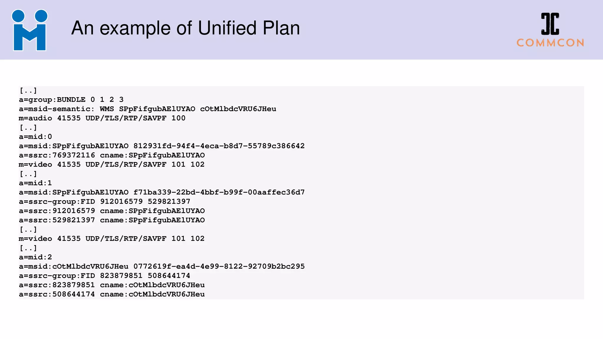 An example of Uniﬁed Plan
[..]
a=group:BUNDLE 0 1 2 3
a=msid-semantic: WMS SPpFifgubAElUYAO cOtMlbdcVRU6JHeu
m=audio 41535 UDP/TLS/RTP/SAVPF 100
[..]
a=mid:0
a=msid:SPpFifgubAElUYAO 812931fd-94f4-4eca-b8d7-55789c386642
a=ssrc:769372116 cname:SPpFifgubAElUYAO
m=video 41535 UDP/TLS/RTP/SAVPF 101 102
[..]
a=mid:1
a=msid:SPpFifgubAElUYAO f71ba339-22bd-4bbf-b99f-00aaffec36d7
a=ssrc-group:FID 912016579 529821397
a=ssrc:912016579 cname:SPpFifgubAElUYAO
a=ssrc:529821397 cname:SPpFifgubAElUYAO
[..]
m=video 41535 UDP/TLS/RTP/SAVPF 101 102
[..]
a=mid:2
a=msid:cOtMlbdcVRU6JHeu 0772619f-ea4d-4e99-8122-92709b2bc295
a=ssrc-group:FID 823879851 508644174
a=ssrc:823879851 cname:cOtMlbdcVRU6JHeu
a=ssrc:508644174 cname:cOtMlbdcVRU6JHeu
 