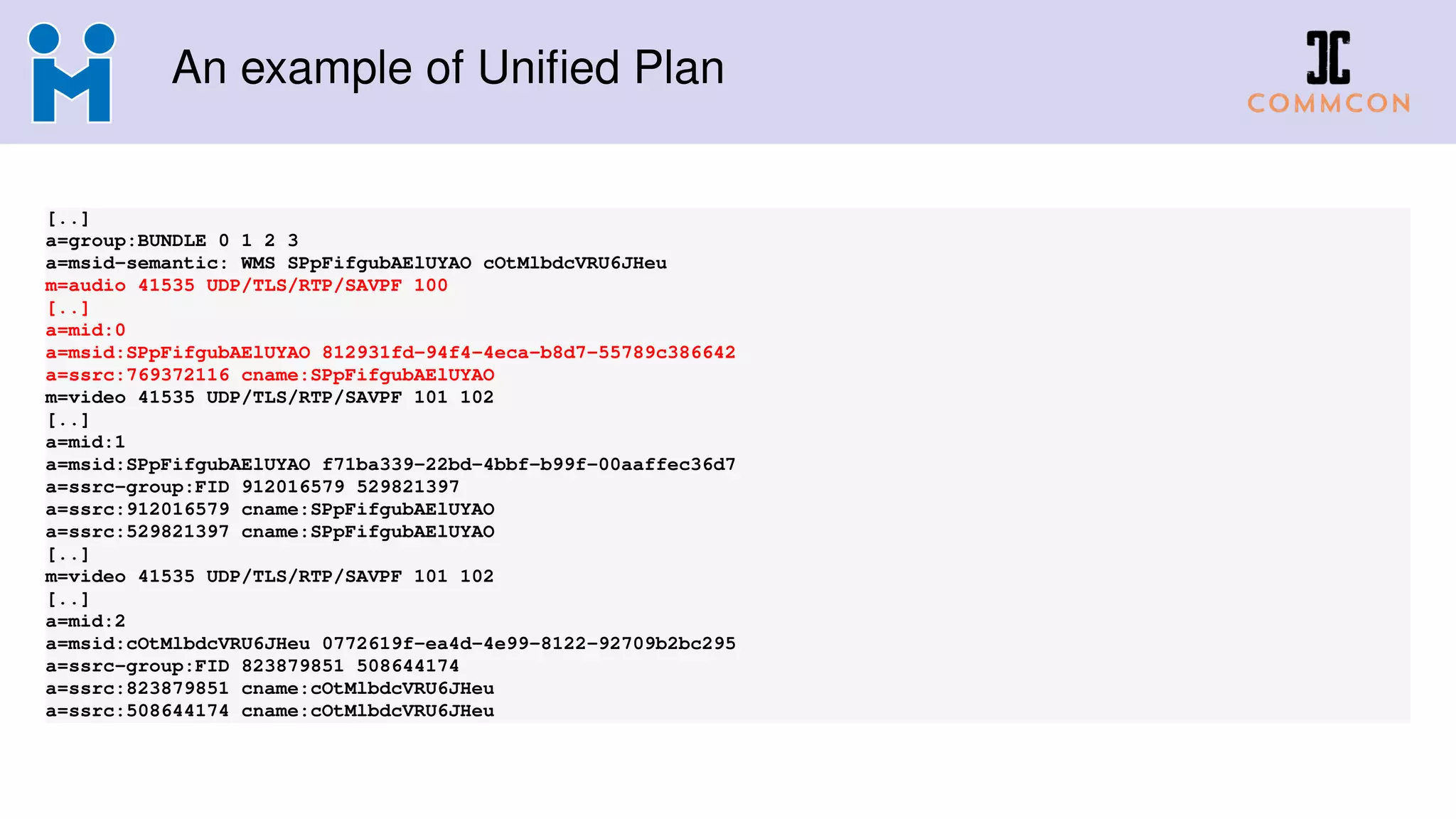 An example of Uniﬁed Plan
[..]
a=group:BUNDLE 0 1 2 3
a=msid-semantic: WMS SPpFifgubAElUYAO cOtMlbdcVRU6JHeu
m=audio 41535 UDP/TLS/RTP/SAVPF 100
[..]
a=mid:0
a=msid:SPpFifgubAElUYAO 812931fd-94f4-4eca-b8d7-55789c386642
a=ssrc:769372116 cname:SPpFifgubAElUYAO
m=video 41535 UDP/TLS/RTP/SAVPF 101 102
[..]
a=mid:1
a=msid:SPpFifgubAElUYAO f71ba339-22bd-4bbf-b99f-00aaffec36d7
a=ssrc-group:FID 912016579 529821397
a=ssrc:912016579 cname:SPpFifgubAElUYAO
a=ssrc:529821397 cname:SPpFifgubAElUYAO
[..]
m=video 41535 UDP/TLS/RTP/SAVPF 101 102
[..]
a=mid:2
a=msid:cOtMlbdcVRU6JHeu 0772619f-ea4d-4e99-8122-92709b2bc295
a=ssrc-group:FID 823879851 508644174
a=ssrc:823879851 cname:cOtMlbdcVRU6JHeu
a=ssrc:508644174 cname:cOtMlbdcVRU6JHeu
 
