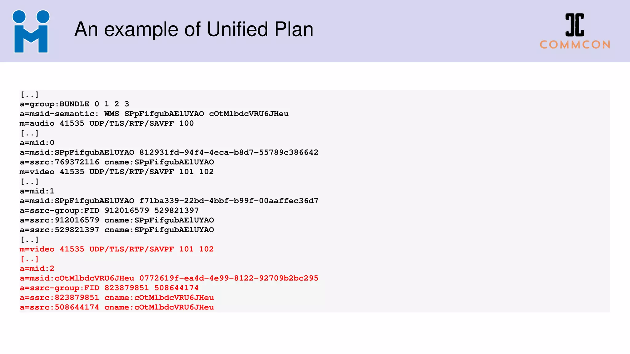 An example of Uniﬁed Plan
[..]
a=group:BUNDLE 0 1 2 3
a=msid-semantic: WMS SPpFifgubAElUYAO cOtMlbdcVRU6JHeu
m=audio 41535 UDP/TLS/RTP/SAVPF 100
[..]
a=mid:0
a=msid:SPpFifgubAElUYAO 812931fd-94f4-4eca-b8d7-55789c386642
a=ssrc:769372116 cname:SPpFifgubAElUYAO
m=video 41535 UDP/TLS/RTP/SAVPF 101 102
[..]
a=mid:1
a=msid:SPpFifgubAElUYAO f71ba339-22bd-4bbf-b99f-00aaffec36d7
a=ssrc-group:FID 912016579 529821397
a=ssrc:912016579 cname:SPpFifgubAElUYAO
a=ssrc:529821397 cname:SPpFifgubAElUYAO
[..]
m=video 41535 UDP/TLS/RTP/SAVPF 101 102
[..]
a=mid:2
a=msid:cOtMlbdcVRU6JHeu 0772619f-ea4d-4e99-8122-92709b2bc295
a=ssrc-group:FID 823879851 508644174
a=ssrc:823879851 cname:cOtMlbdcVRU6JHeu
a=ssrc:508644174 cname:cOtMlbdcVRU6JHeu
 