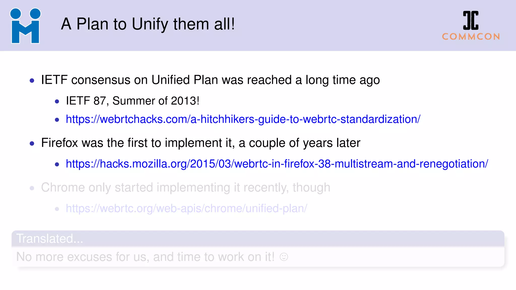 A Plan to Unify them all!
• IETF consensus on Uniﬁed Plan was reached a long time ago
• IETF 87, Summer of 2013!
• https://webrtchacks.com/a-hitchhikers-guide-to-webrtc-standardization/
• Firefox was the ﬁrst to implement it, a couple of years later
• https://hacks.mozilla.org/2015/03/webrtc-in-ﬁrefox-38-multistream-and-renegotiation/
• Chrome only started implementing it recently, though
• https://webrtc.org/web-apis/chrome/uniﬁed-plan/
Translated...
No more excuses for us, and time to work on it!
 
