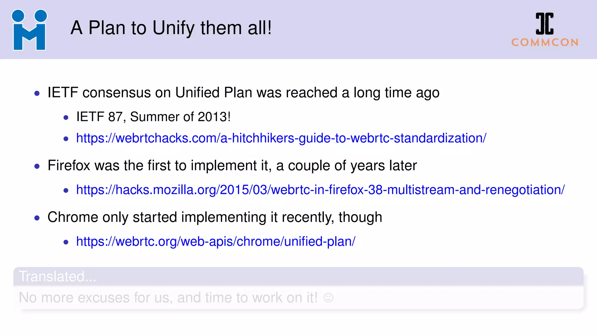 A Plan to Unify them all!
• IETF consensus on Uniﬁed Plan was reached a long time ago
• IETF 87, Summer of 2013!
• https://webrtchacks.com/a-hitchhikers-guide-to-webrtc-standardization/
• Firefox was the ﬁrst to implement it, a couple of years later
• https://hacks.mozilla.org/2015/03/webrtc-in-ﬁrefox-38-multistream-and-renegotiation/
• Chrome only started implementing it recently, though
• https://webrtc.org/web-apis/chrome/uniﬁed-plan/
Translated...
No more excuses for us, and time to work on it!
 