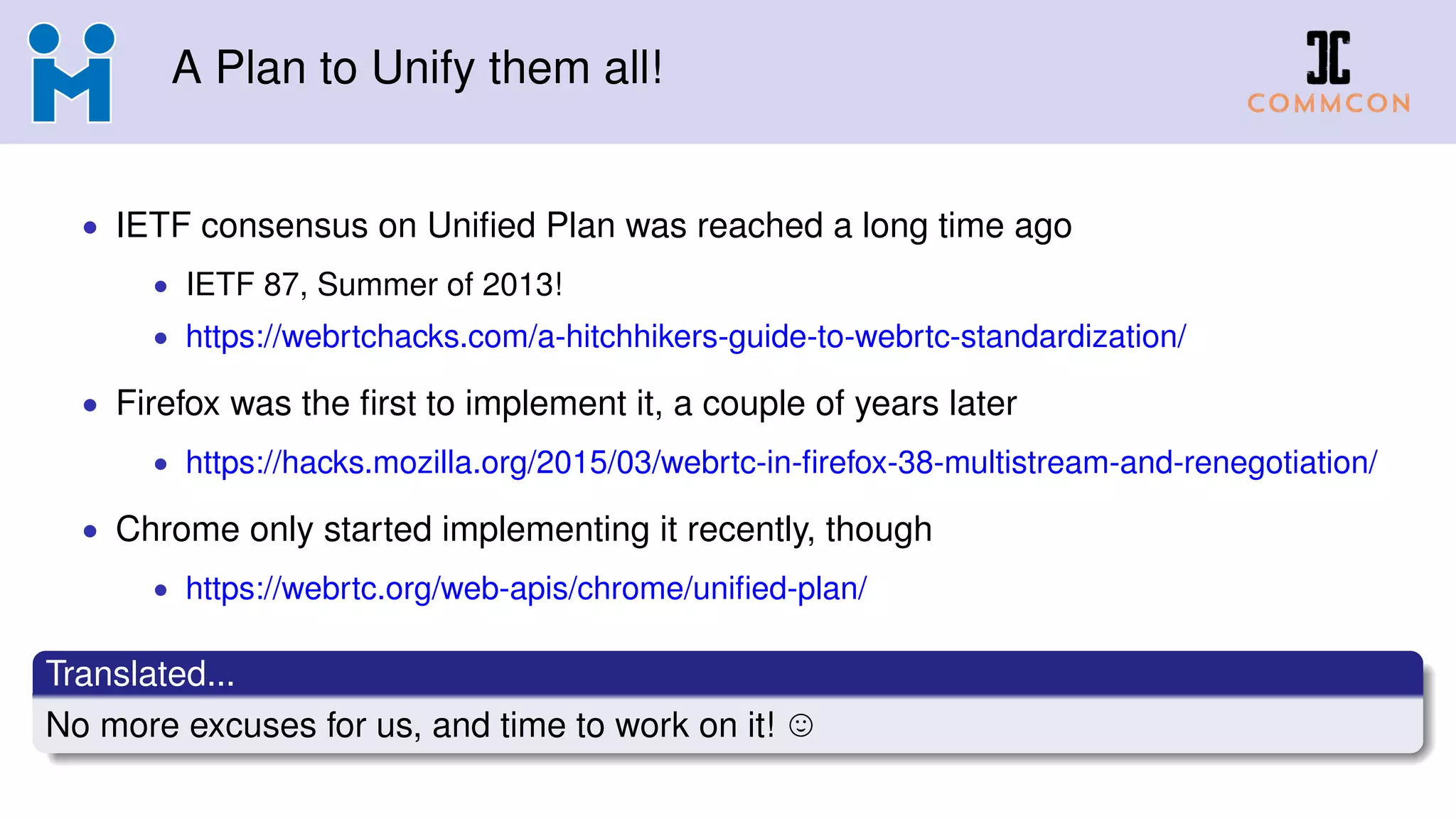 A Plan to Unify them all!
• IETF consensus on Uniﬁed Plan was reached a long time ago
• IETF 87, Summer of 2013!
• https://webrtchacks.com/a-hitchhikers-guide-to-webrtc-standardization/
• Firefox was the ﬁrst to implement it, a couple of years later
• https://hacks.mozilla.org/2015/03/webrtc-in-ﬁrefox-38-multistream-and-renegotiation/
• Chrome only started implementing it recently, though
• https://webrtc.org/web-apis/chrome/uniﬁed-plan/
Translated...
No more excuses for us, and time to work on it!
 