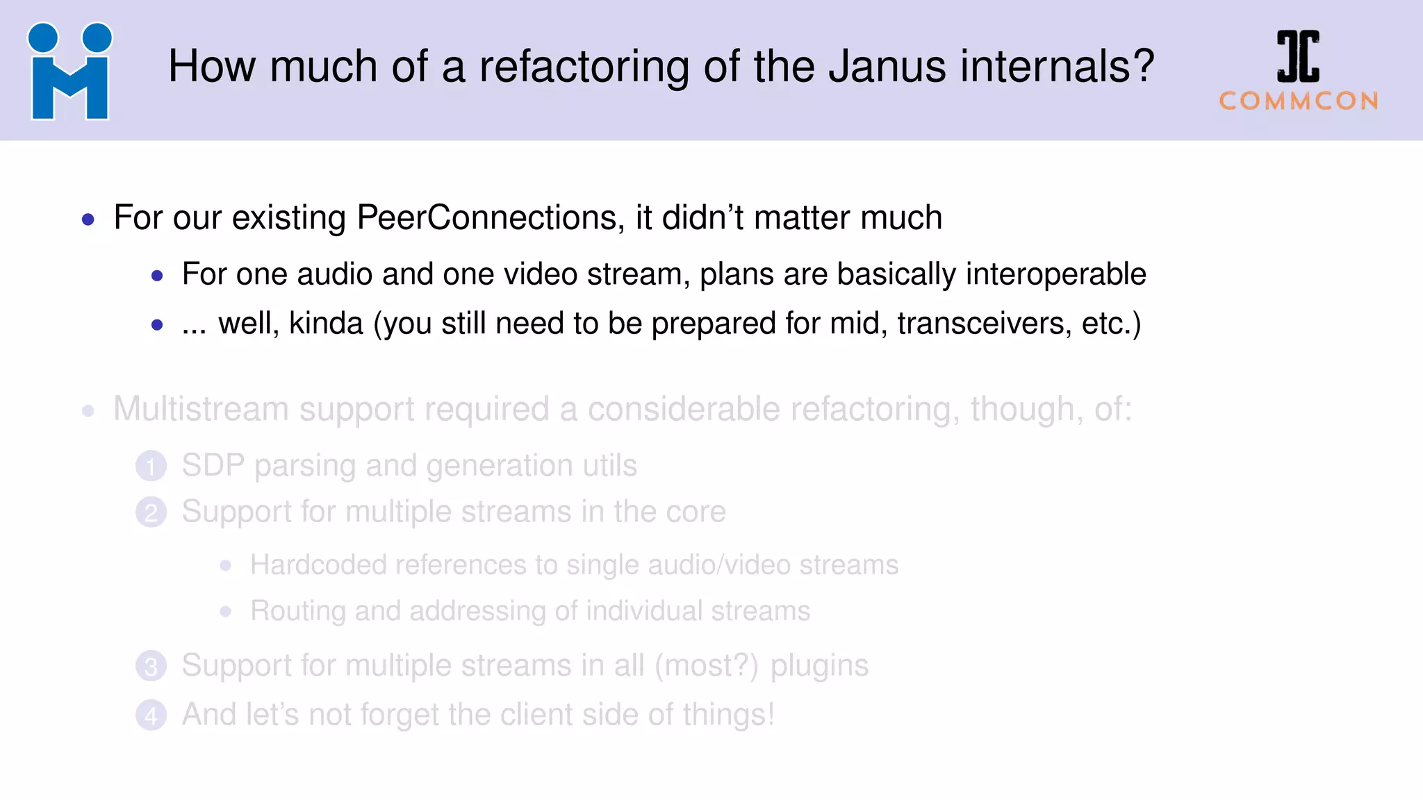 How much of a refactoring of the Janus internals?
• For our existing PeerConnections, it didn’t matter much
• For one audio and one video stream, plans are basically interoperable
• ... well, kinda (you still need to be prepared for mid, transceivers, etc.)
• Multistream support required a considerable refactoring, though, of:
1 SDP parsing and generation utils
2 Support for multiple streams in the core
• Hardcoded references to single audio/video streams
• Routing and addressing of individual streams
3 Support for multiple streams in all (most?) plugins
4 And let’s not forget the client side of things!
 