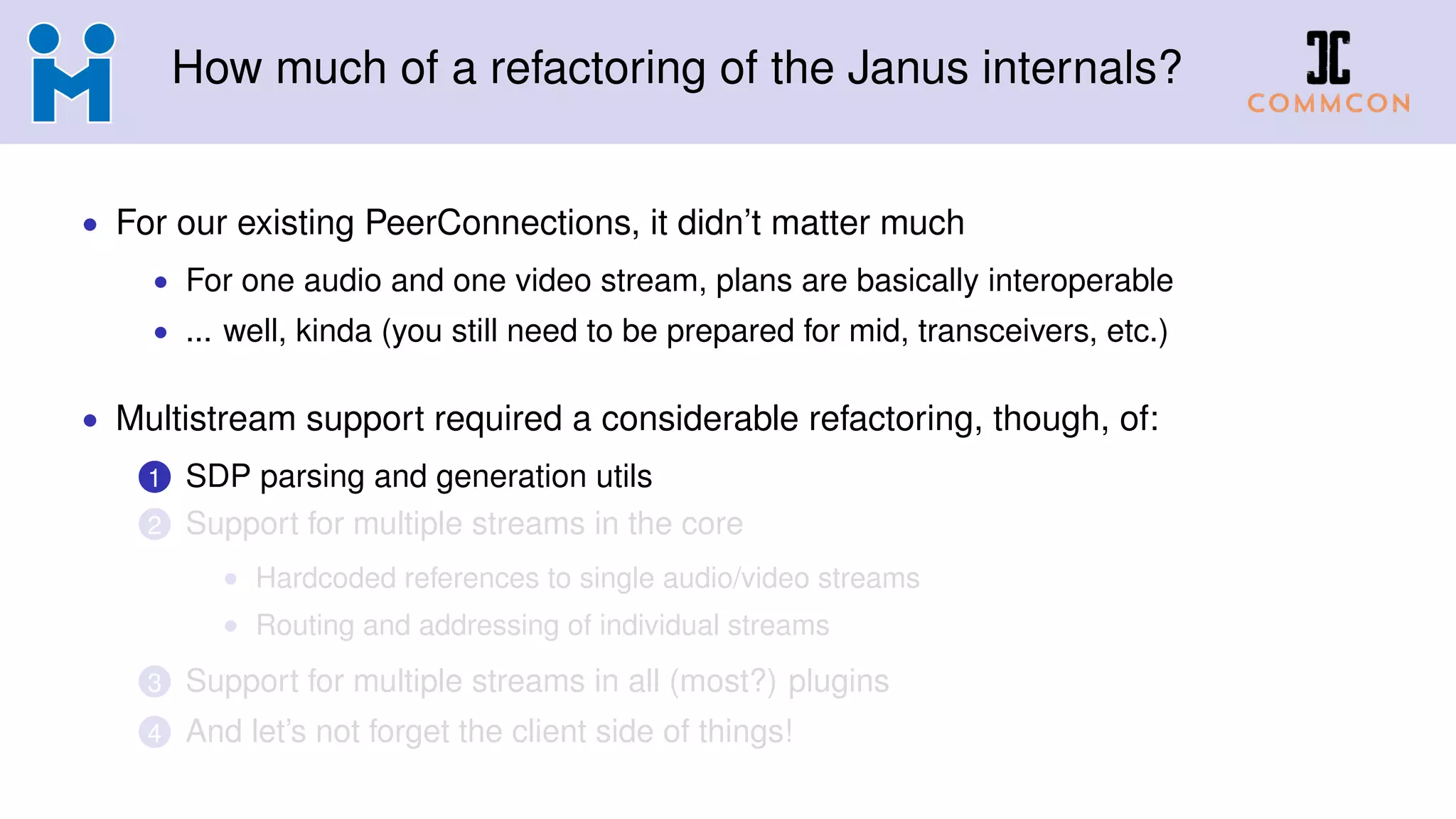 How much of a refactoring of the Janus internals?
• For our existing PeerConnections, it didn’t matter much
• For one audio and one video stream, plans are basically interoperable
• ... well, kinda (you still need to be prepared for mid, transceivers, etc.)
• Multistream support required a considerable refactoring, though, of:
1 SDP parsing and generation utils
2 Support for multiple streams in the core
• Hardcoded references to single audio/video streams
• Routing and addressing of individual streams
3 Support for multiple streams in all (most?) plugins
4 And let’s not forget the client side of things!
 