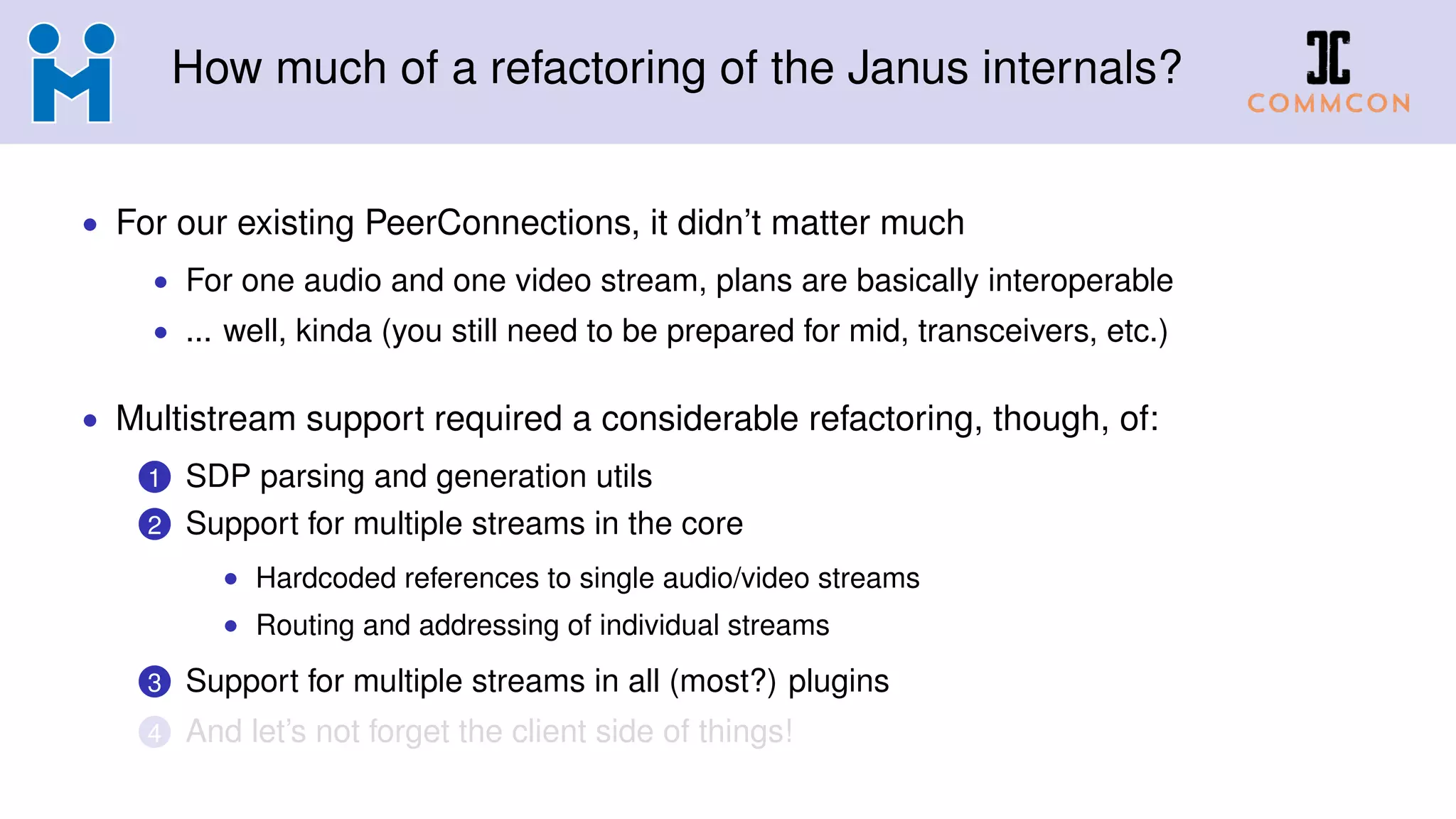 How much of a refactoring of the Janus internals?
• For our existing PeerConnections, it didn’t matter much
• For one audio and one video stream, plans are basically interoperable
• ... well, kinda (you still need to be prepared for mid, transceivers, etc.)
• Multistream support required a considerable refactoring, though, of:
1 SDP parsing and generation utils
2 Support for multiple streams in the core
• Hardcoded references to single audio/video streams
• Routing and addressing of individual streams
3 Support for multiple streams in all (most?) plugins
4 And let’s not forget the client side of things!
 