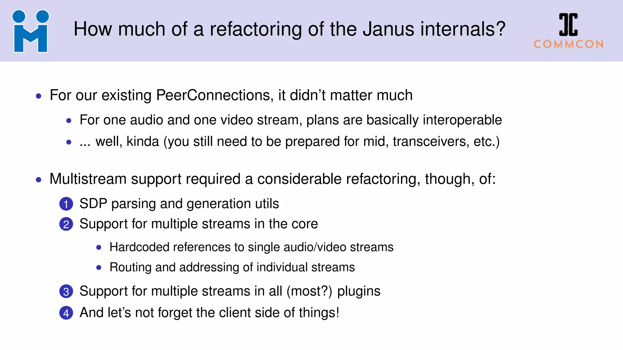 How much of a refactoring of the Janus internals?
• For our existing PeerConnections, it didn’t matter much
• For one audio and one video stream, plans are basically interoperable
• ... well, kinda (you still need to be prepared for mid, transceivers, etc.)
• Multistream support required a considerable refactoring, though, of:
1 SDP parsing and generation utils
2 Support for multiple streams in the core
• Hardcoded references to single audio/video streams
• Routing and addressing of individual streams
3 Support for multiple streams in all (most?) plugins
4 And let’s not forget the client side of things!
 