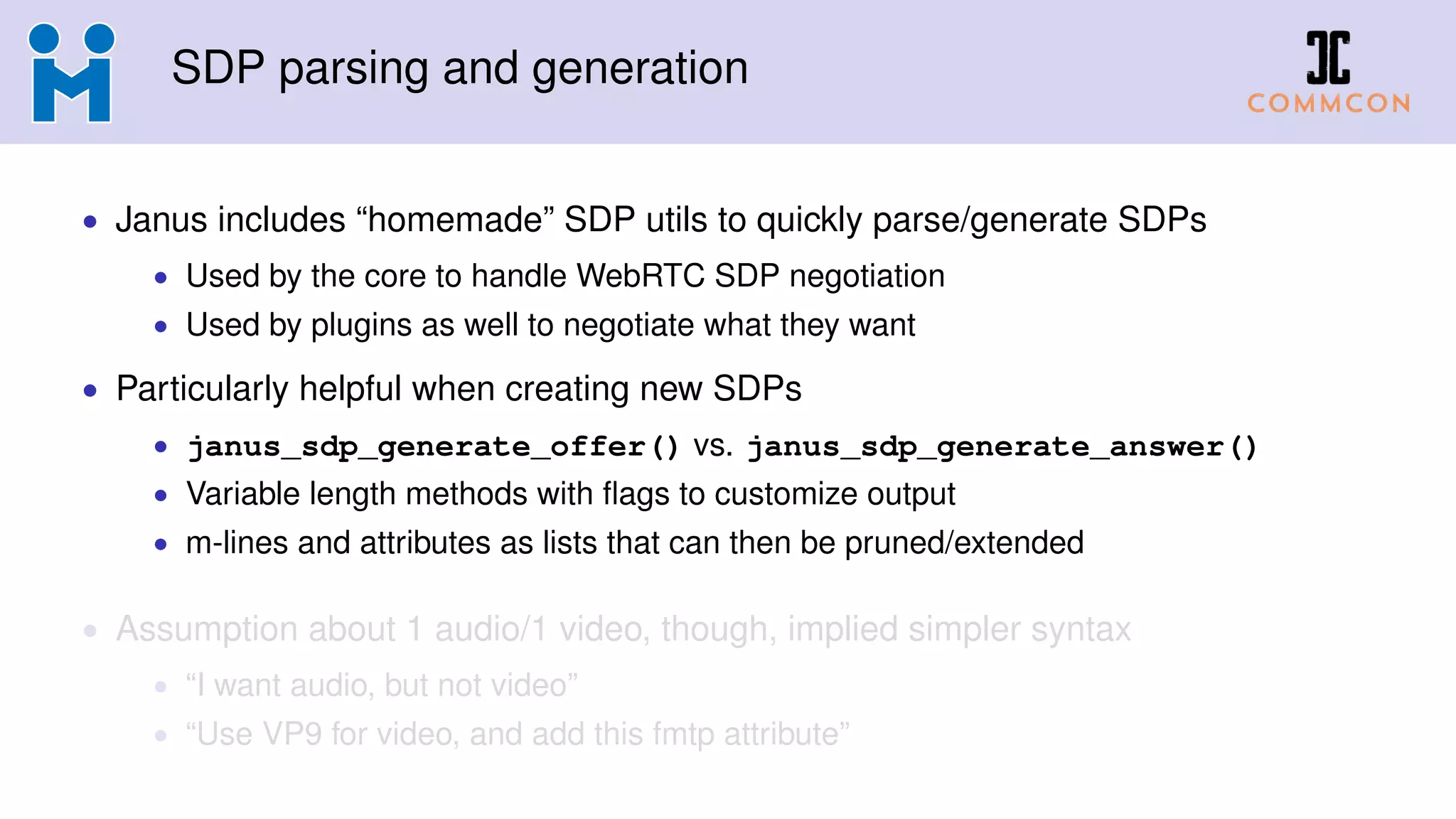 SDP parsing and generation
• Janus includes “homemade” SDP utils to quickly parse/generate SDPs
• Used by the core to handle WebRTC SDP negotiation
• Used by plugins as well to negotiate what they want
• Particularly helpful when creating new SDPs
• janus_sdp_generate_offer() vs. janus_sdp_generate_answer()
• Variable length methods with ﬂags to customize output
• m-lines and attributes as lists that can then be pruned/extended
• Assumption about 1 audio/1 video, though, implied simpler syntax
• “I want audio, but not video”
• “Use VP9 for video, and add this fmtp attribute”
 