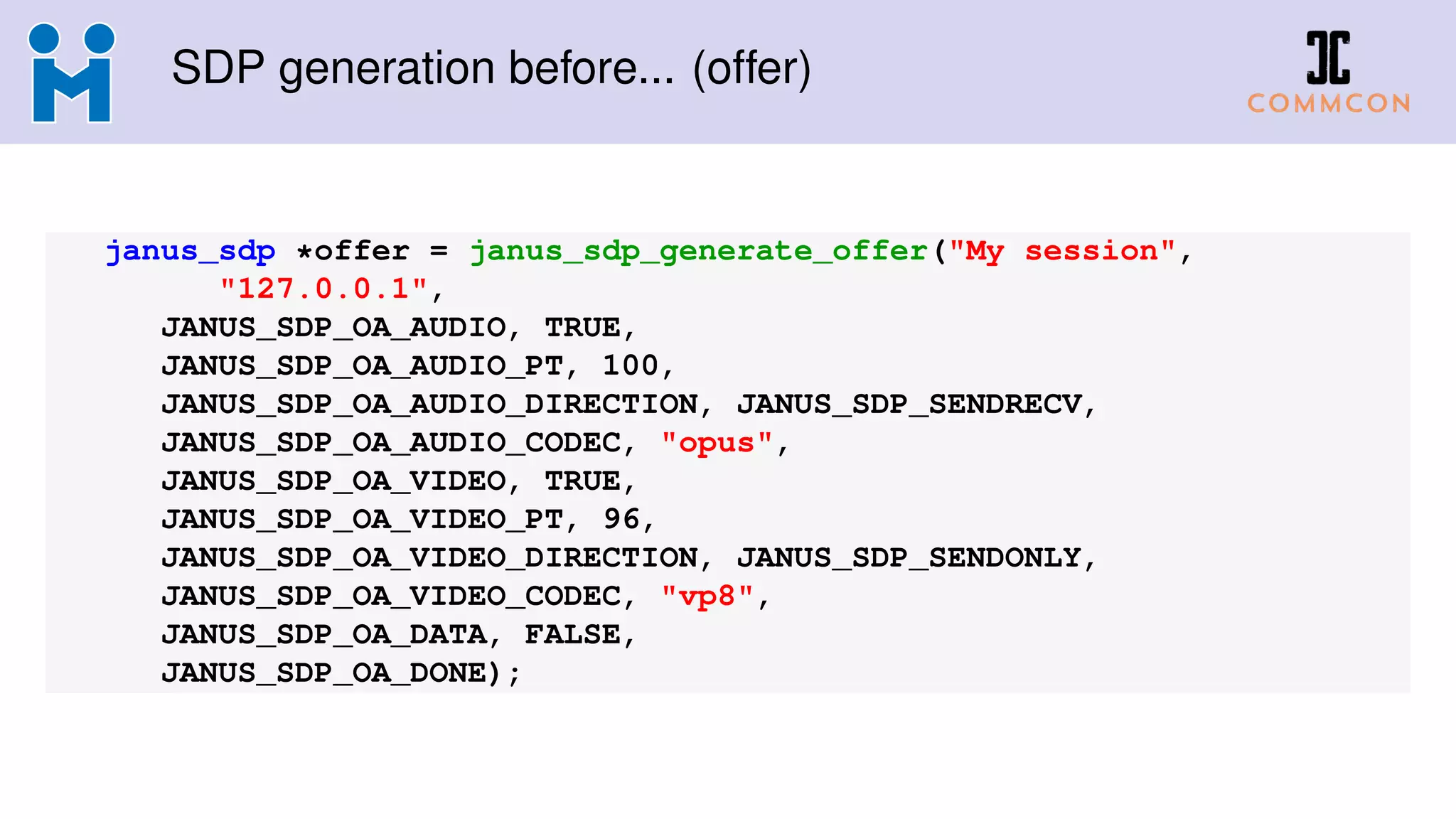SDP generation before... (offer)
janus_sdp *offer = janus_sdp_generate_offer("My session",
"127.0.0.1",
JANUS_SDP_OA_AUDIO, TRUE,
JANUS_SDP_OA_AUDIO_PT, 100,
JANUS_SDP_OA_AUDIO_DIRECTION, JANUS_SDP_SENDRECV,
JANUS_SDP_OA_AUDIO_CODEC, "opus",
JANUS_SDP_OA_VIDEO, TRUE,
JANUS_SDP_OA_VIDEO_PT, 96,
JANUS_SDP_OA_VIDEO_DIRECTION, JANUS_SDP_SENDONLY,
JANUS_SDP_OA_VIDEO_CODEC, "vp8",
JANUS_SDP_OA_DATA, FALSE,
JANUS_SDP_OA_DONE);
 