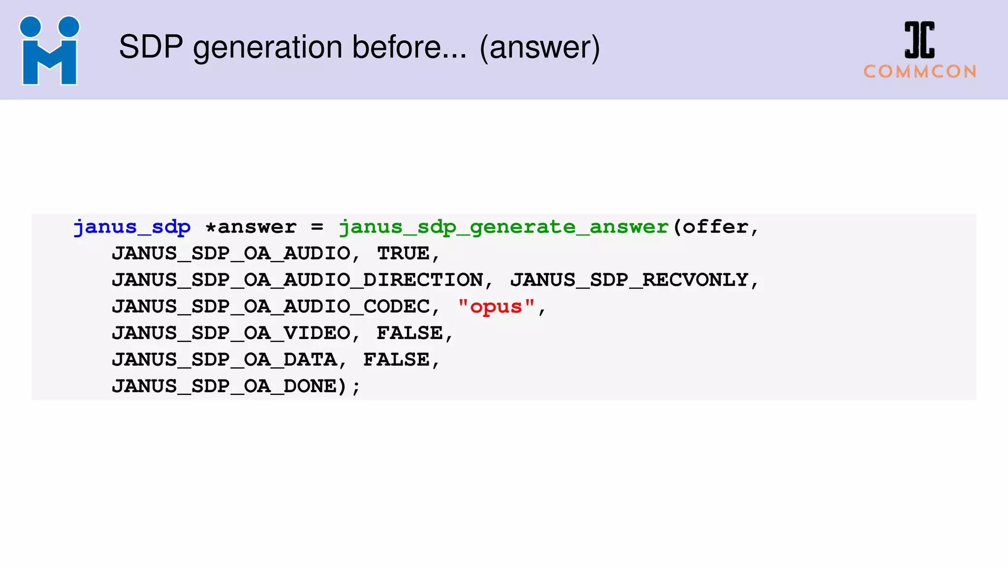 SDP generation before... (answer)
janus_sdp *answer = janus_sdp_generate_answer(offer,
JANUS_SDP_OA_AUDIO, TRUE,
JANUS_SDP_OA_AUDIO_DIRECTION, JANUS_SDP_RECVONLY,
JANUS_SDP_OA_AUDIO_CODEC, "opus",
JANUS_SDP_OA_VIDEO, FALSE,
JANUS_SDP_OA_DATA, FALSE,
JANUS_SDP_OA_DONE);
 