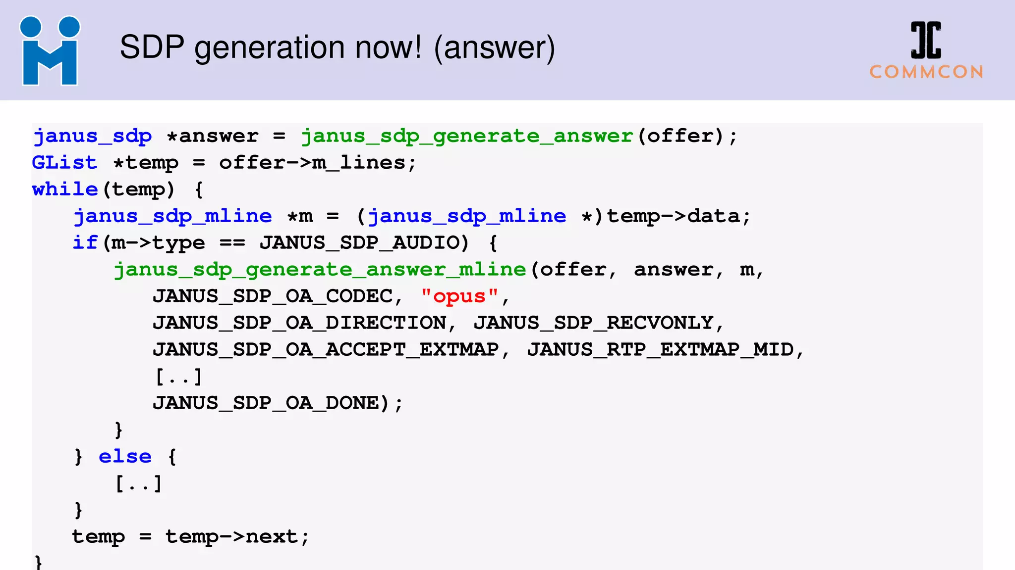 SDP generation now! (answer)
janus_sdp *answer = janus_sdp_generate_answer(offer);
GList *temp = offer->m_lines;
while(temp) {
janus_sdp_mline *m = (janus_sdp_mline *)temp->data;
if(m->type == JANUS_SDP_AUDIO) {
janus_sdp_generate_answer_mline(offer, answer, m,
JANUS_SDP_OA_CODEC, "opus",
JANUS_SDP_OA_DIRECTION, JANUS_SDP_RECVONLY,
JANUS_SDP_OA_ACCEPT_EXTMAP, JANUS_RTP_EXTMAP_MID,
[..]
JANUS_SDP_OA_DONE);
}
} else {
[..]
}
temp = temp->next;
}
 