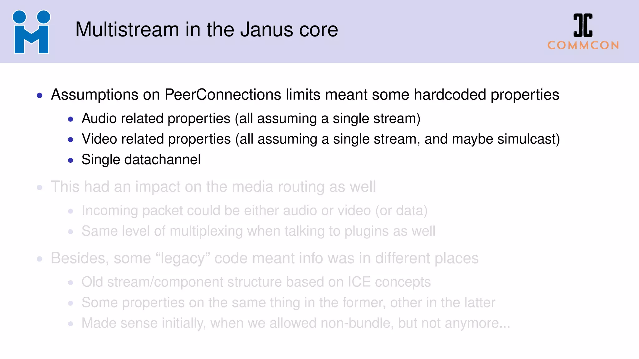 Multistream in the Janus core
• Assumptions on PeerConnections limits meant some hardcoded properties
• Audio related properties (all assuming a single stream)
• Video related properties (all assuming a single stream, and maybe simulcast)
• Single datachannel
• This had an impact on the media routing as well
• Incoming packet could be either audio or video (or data)
• Same level of multiplexing when talking to plugins as well
• Besides, some “legacy” code meant info was in different places
• Old stream/component structure based on ICE concepts
• Some properties on the same thing in the former, other in the latter
• Made sense initially, when we allowed non-bundle, but not anymore...
 