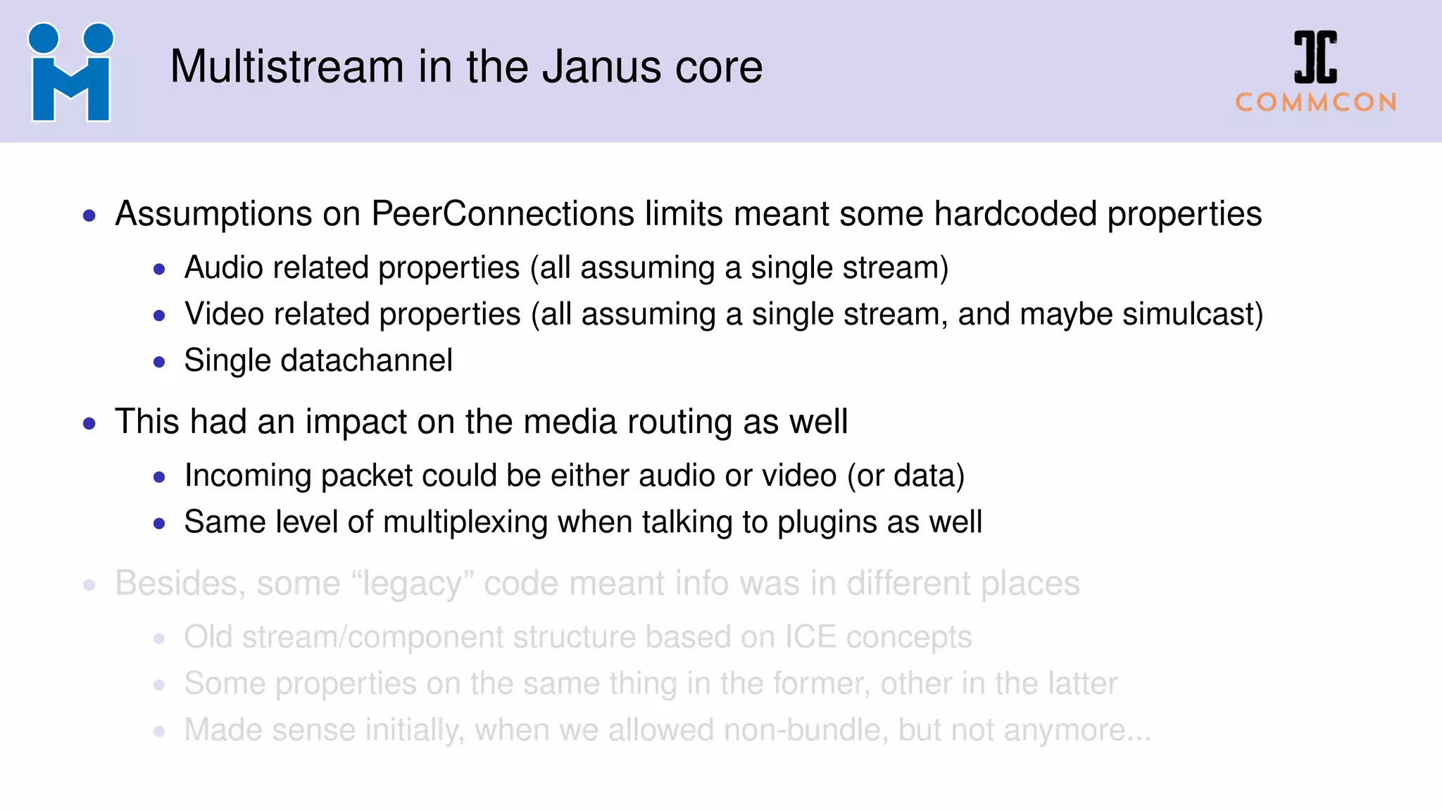 Multistream in the Janus core
• Assumptions on PeerConnections limits meant some hardcoded properties
• Audio related properties (all assuming a single stream)
• Video related properties (all assuming a single stream, and maybe simulcast)
• Single datachannel
• This had an impact on the media routing as well
• Incoming packet could be either audio or video (or data)
• Same level of multiplexing when talking to plugins as well
• Besides, some “legacy” code meant info was in different places
• Old stream/component structure based on ICE concepts
• Some properties on the same thing in the former, other in the latter
• Made sense initially, when we allowed non-bundle, but not anymore...
 