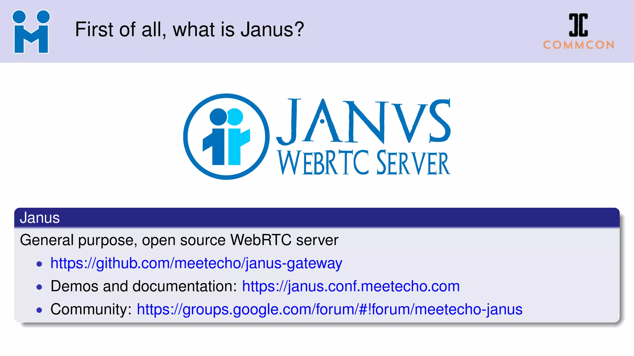 First of all, what is Janus?
Janus
General purpose, open source WebRTC server
• https://github.com/meetecho/janus-gateway
• Demos and documentation: https://janus.conf.meetecho.com
• Community: https://groups.google.com/forum/#!forum/meetecho-janus
 