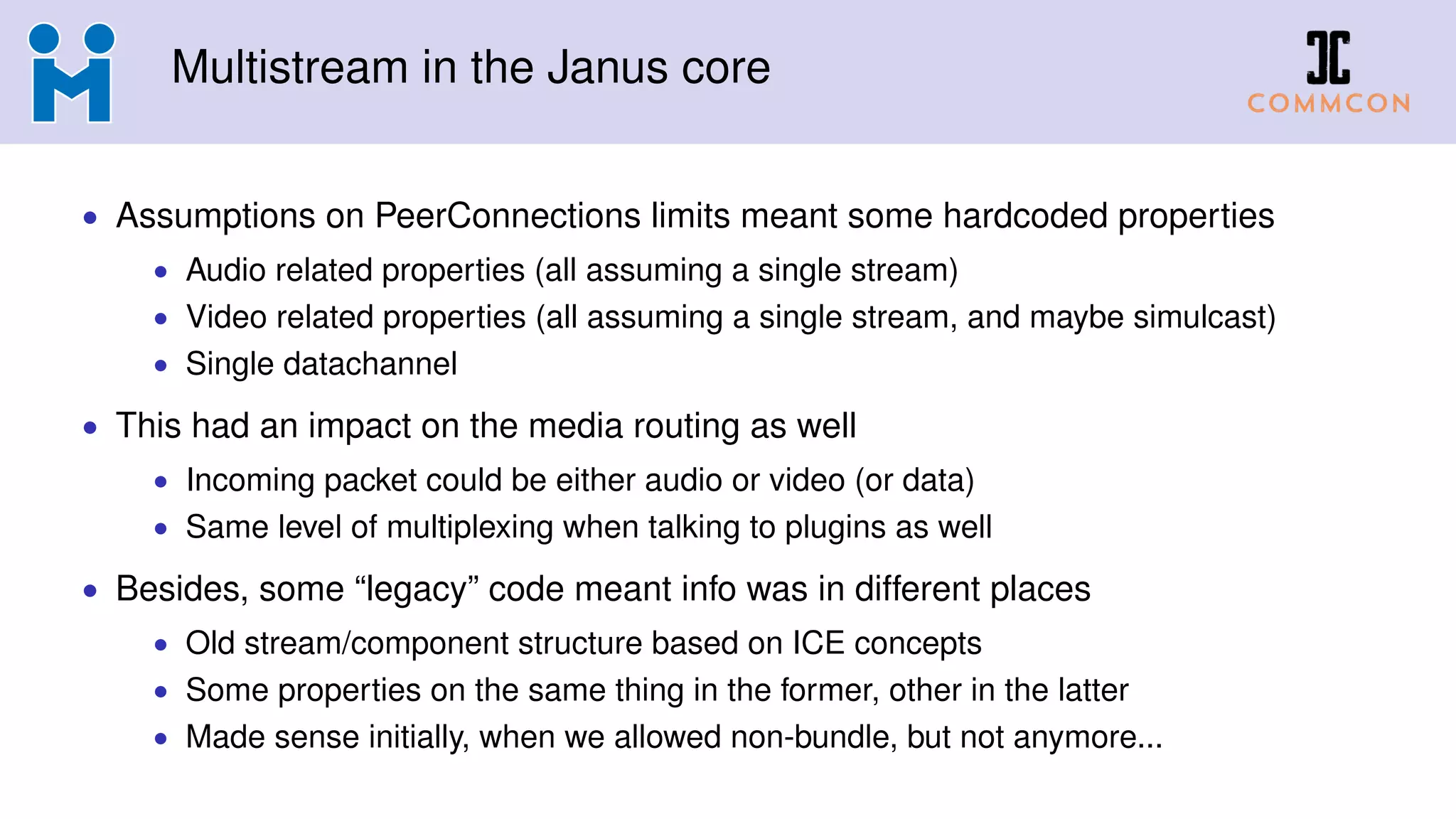 Multistream in the Janus core
• Assumptions on PeerConnections limits meant some hardcoded properties
• Audio related properties (all assuming a single stream)
• Video related properties (all assuming a single stream, and maybe simulcast)
• Single datachannel
• This had an impact on the media routing as well
• Incoming packet could be either audio or video (or data)
• Same level of multiplexing when talking to plugins as well
• Besides, some “legacy” code meant info was in different places
• Old stream/component structure based on ICE concepts
• Some properties on the same thing in the former, other in the latter
• Made sense initially, when we allowed non-bundle, but not anymore...
 