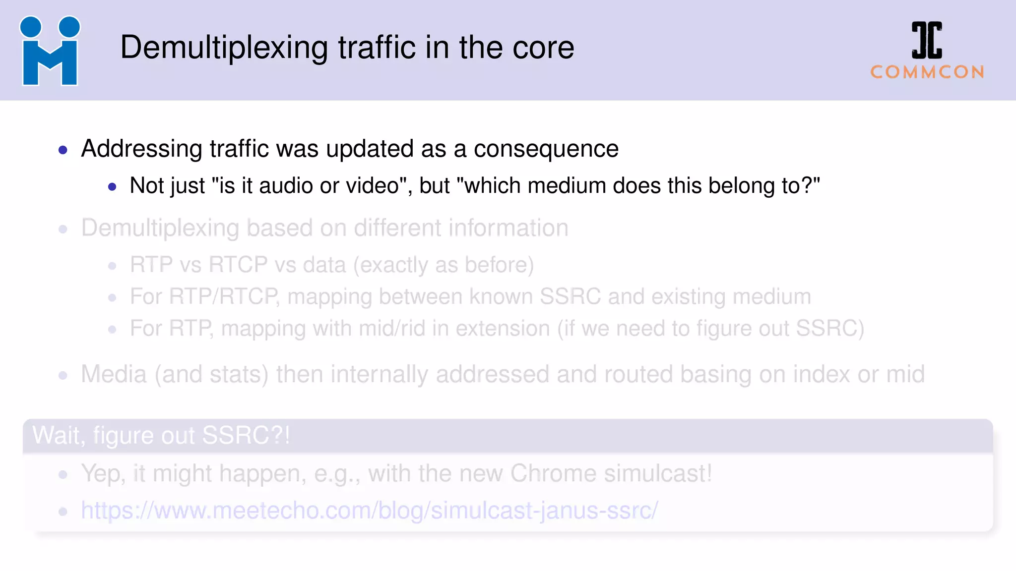 Demultiplexing trafﬁc in the core
• Addressing trafﬁc was updated as a consequence
• Not just "is it audio or video", but "which medium does this belong to?"
• Demultiplexing based on different information
• RTP vs RTCP vs data (exactly as before)
• For RTP/RTCP, mapping between known SSRC and existing medium
• For RTP, mapping with mid/rid in extension (if we need to ﬁgure out SSRC)
• Media (and stats) then internally addressed and routed basing on index or mid
Wait, ﬁgure out SSRC?!
• Yep, it might happen, e.g., with the new Chrome simulcast!
• https://www.meetecho.com/blog/simulcast-janus-ssrc/
 