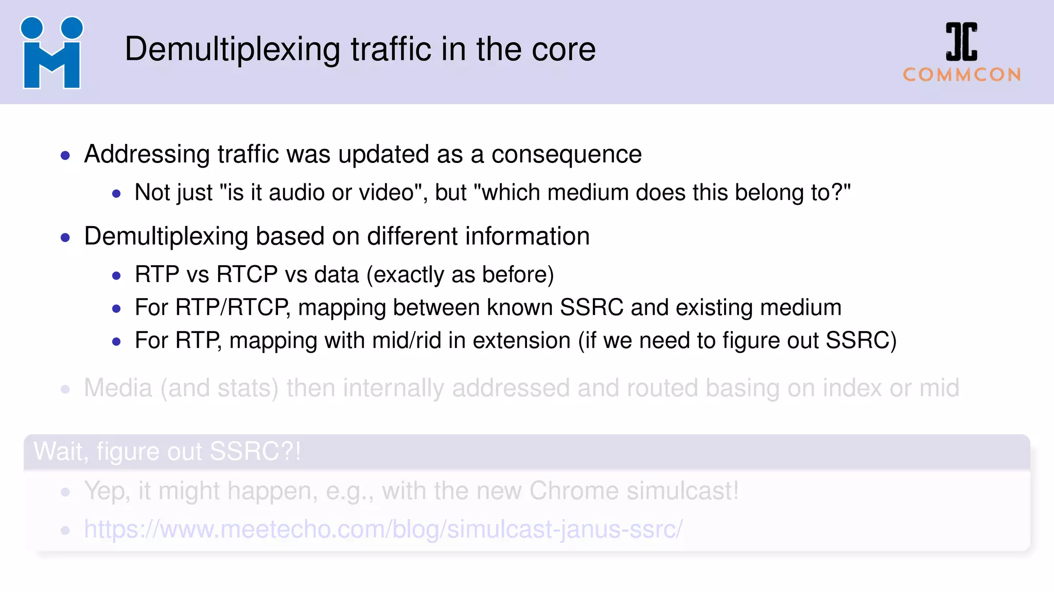Demultiplexing trafﬁc in the core
• Addressing trafﬁc was updated as a consequence
• Not just "is it audio or video", but "which medium does this belong to?"
• Demultiplexing based on different information
• RTP vs RTCP vs data (exactly as before)
• For RTP/RTCP, mapping between known SSRC and existing medium
• For RTP, mapping with mid/rid in extension (if we need to ﬁgure out SSRC)
• Media (and stats) then internally addressed and routed basing on index or mid
Wait, ﬁgure out SSRC?!
• Yep, it might happen, e.g., with the new Chrome simulcast!
• https://www.meetecho.com/blog/simulcast-janus-ssrc/
 