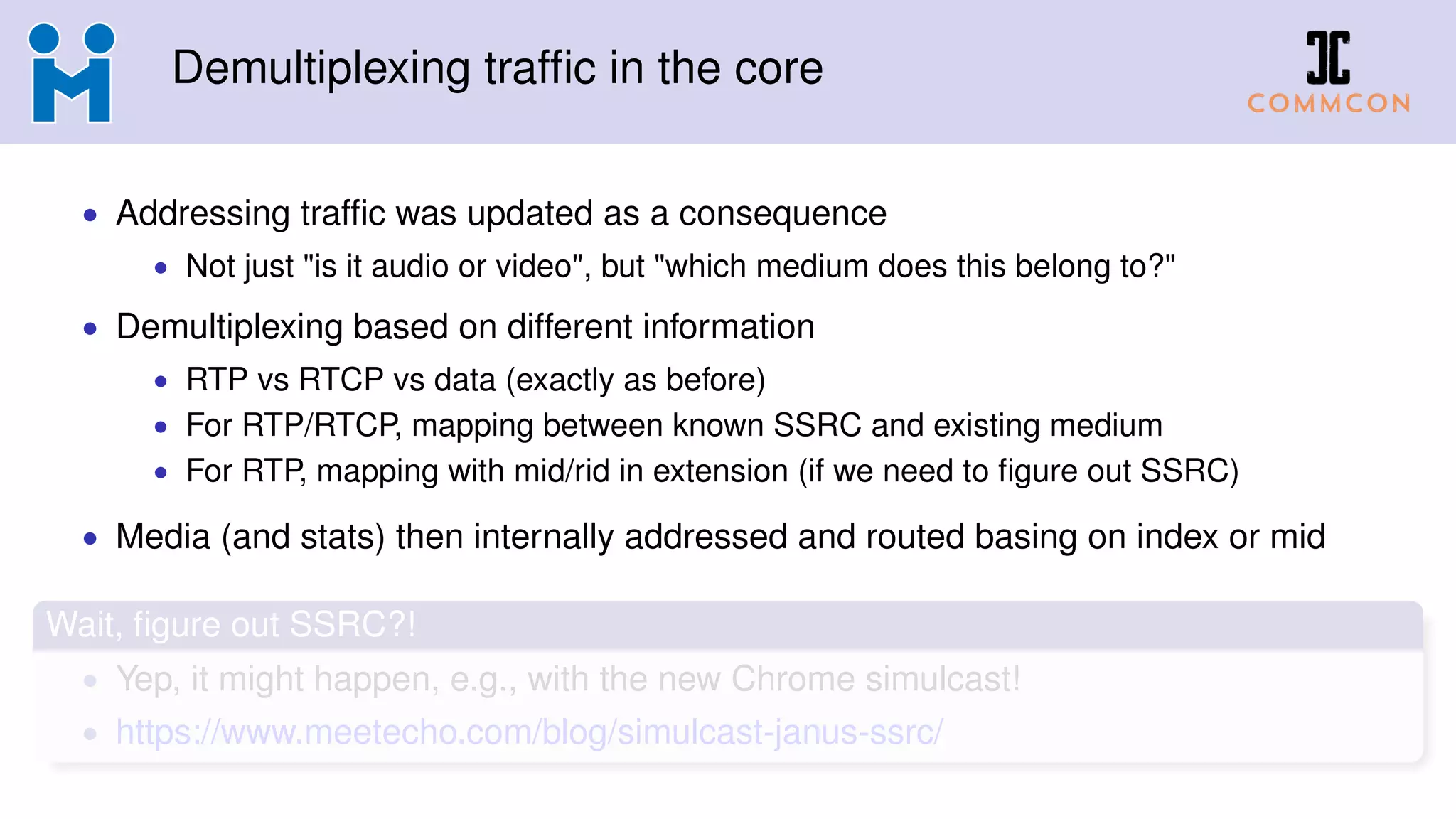 Demultiplexing trafﬁc in the core
• Addressing trafﬁc was updated as a consequence
• Not just "is it audio or video", but "which medium does this belong to?"
• Demultiplexing based on different information
• RTP vs RTCP vs data (exactly as before)
• For RTP/RTCP, mapping between known SSRC and existing medium
• For RTP, mapping with mid/rid in extension (if we need to ﬁgure out SSRC)
• Media (and stats) then internally addressed and routed basing on index or mid
Wait, ﬁgure out SSRC?!
• Yep, it might happen, e.g., with the new Chrome simulcast!
• https://www.meetecho.com/blog/simulcast-janus-ssrc/
 