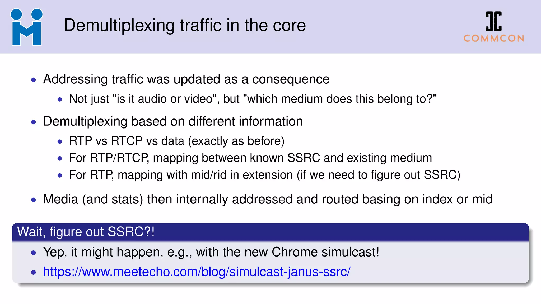Demultiplexing trafﬁc in the core
• Addressing trafﬁc was updated as a consequence
• Not just "is it audio or video", but "which medium does this belong to?"
• Demultiplexing based on different information
• RTP vs RTCP vs data (exactly as before)
• For RTP/RTCP, mapping between known SSRC and existing medium
• For RTP, mapping with mid/rid in extension (if we need to ﬁgure out SSRC)
• Media (and stats) then internally addressed and routed basing on index or mid
Wait, ﬁgure out SSRC?!
• Yep, it might happen, e.g., with the new Chrome simulcast!
• https://www.meetecho.com/blog/simulcast-janus-ssrc/
 