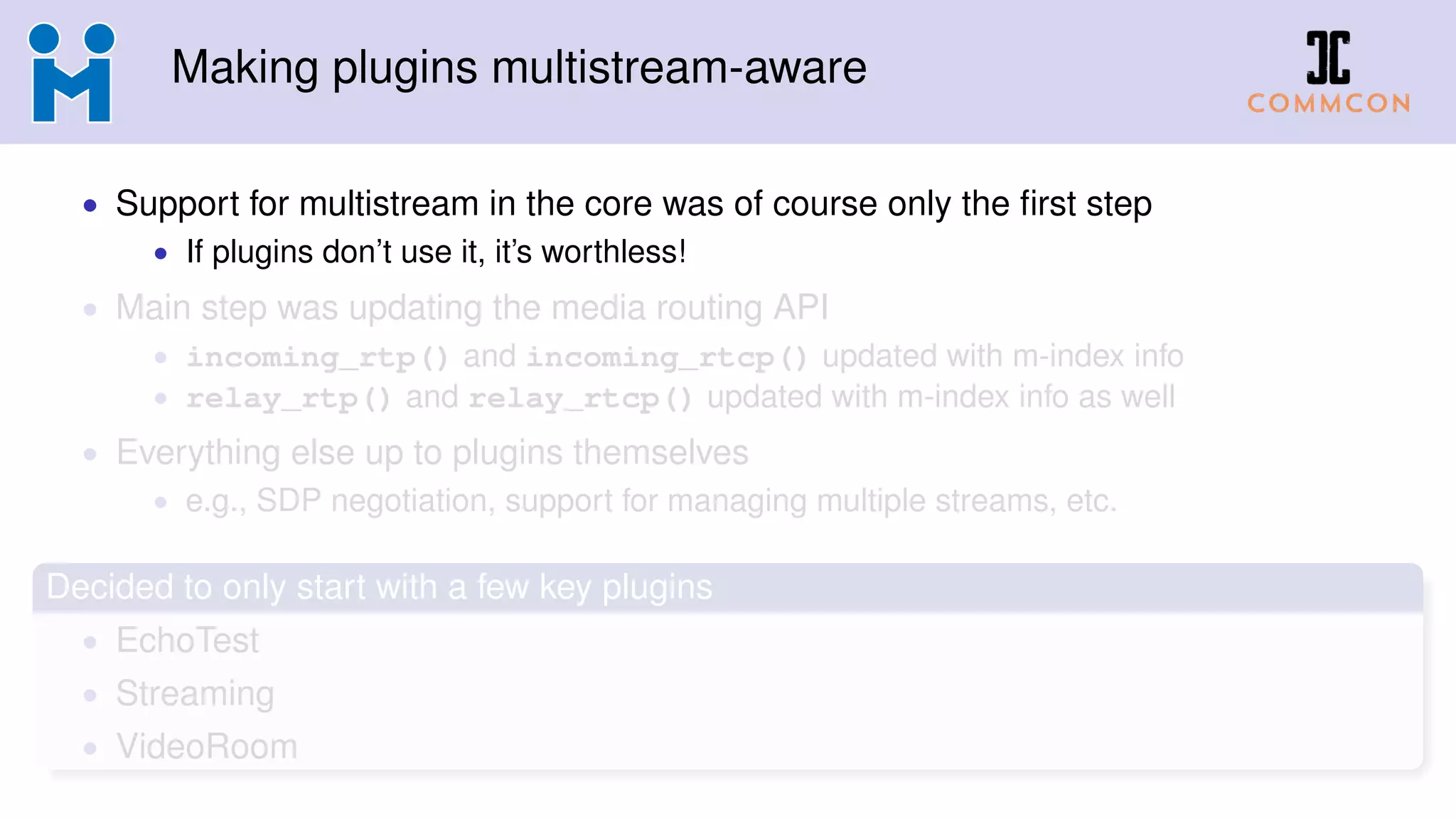 Making plugins multistream-aware
• Support for multistream in the core was of course only the ﬁrst step
• If plugins don’t use it, it’s worthless!
• Main step was updating the media routing API
• incoming_rtp() and incoming_rtcp() updated with m-index info
• relay_rtp() and relay_rtcp() updated with m-index info as well
• Everything else up to plugins themselves
• e.g., SDP negotiation, support for managing multiple streams, etc.
Decided to only start with a few key plugins
• EchoTest
• Streaming
• VideoRoom
 