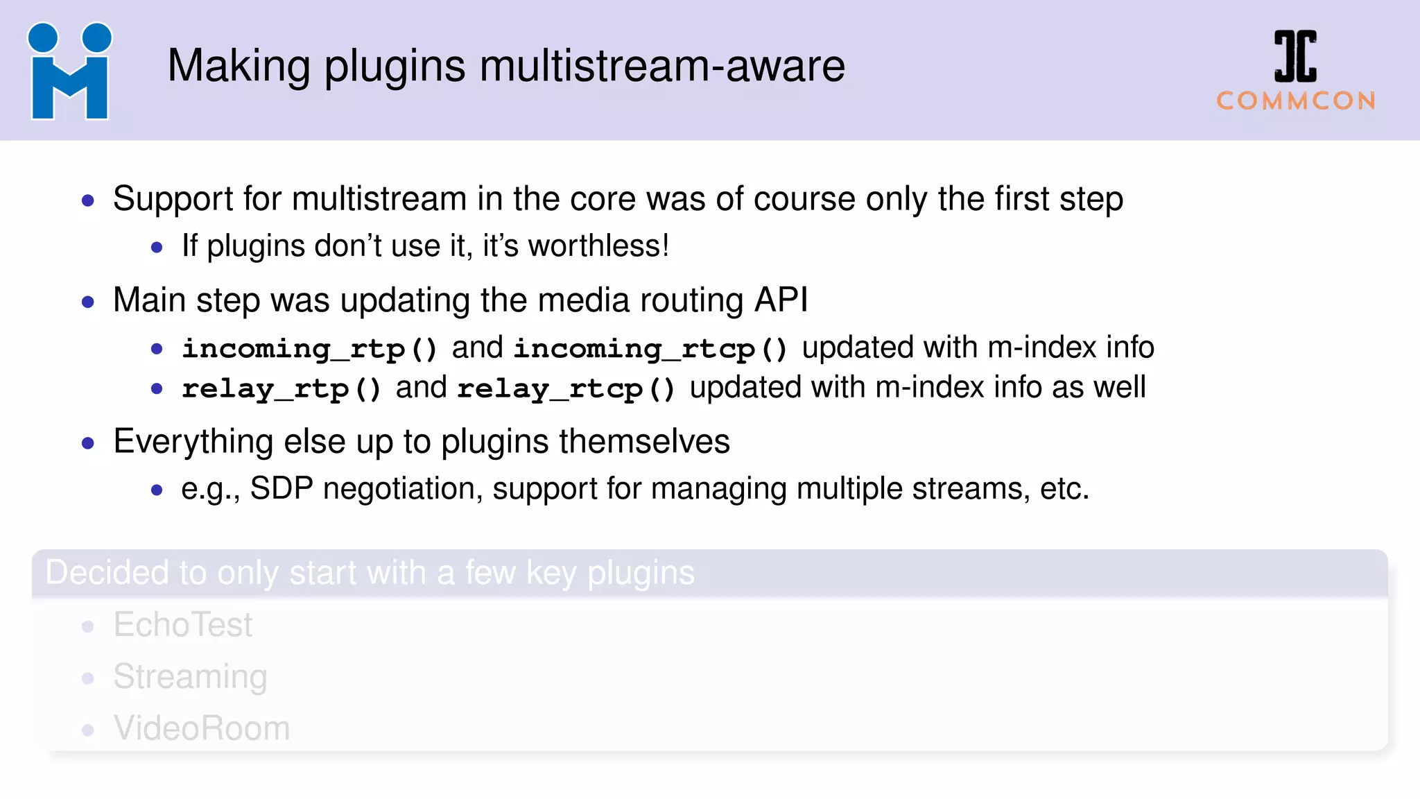 Making plugins multistream-aware
• Support for multistream in the core was of course only the ﬁrst step
• If plugins don’t use it, it’s worthless!
• Main step was updating the media routing API
• incoming_rtp() and incoming_rtcp() updated with m-index info
• relay_rtp() and relay_rtcp() updated with m-index info as well
• Everything else up to plugins themselves
• e.g., SDP negotiation, support for managing multiple streams, etc.
Decided to only start with a few key plugins
• EchoTest
• Streaming
• VideoRoom
 
