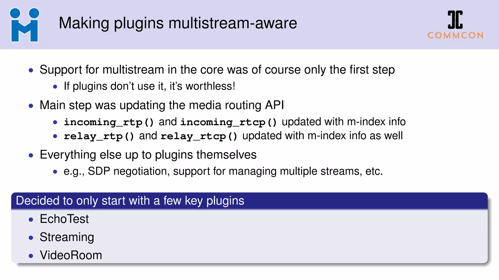 Making plugins multistream-aware
• Support for multistream in the core was of course only the ﬁrst step
• If plugins don’t use it, it’s worthless!
• Main step was updating the media routing API
• incoming_rtp() and incoming_rtcp() updated with m-index info
• relay_rtp() and relay_rtcp() updated with m-index info as well
• Everything else up to plugins themselves
• e.g., SDP negotiation, support for managing multiple streams, etc.
Decided to only start with a few key plugins
• EchoTest
• Streaming
• VideoRoom
 