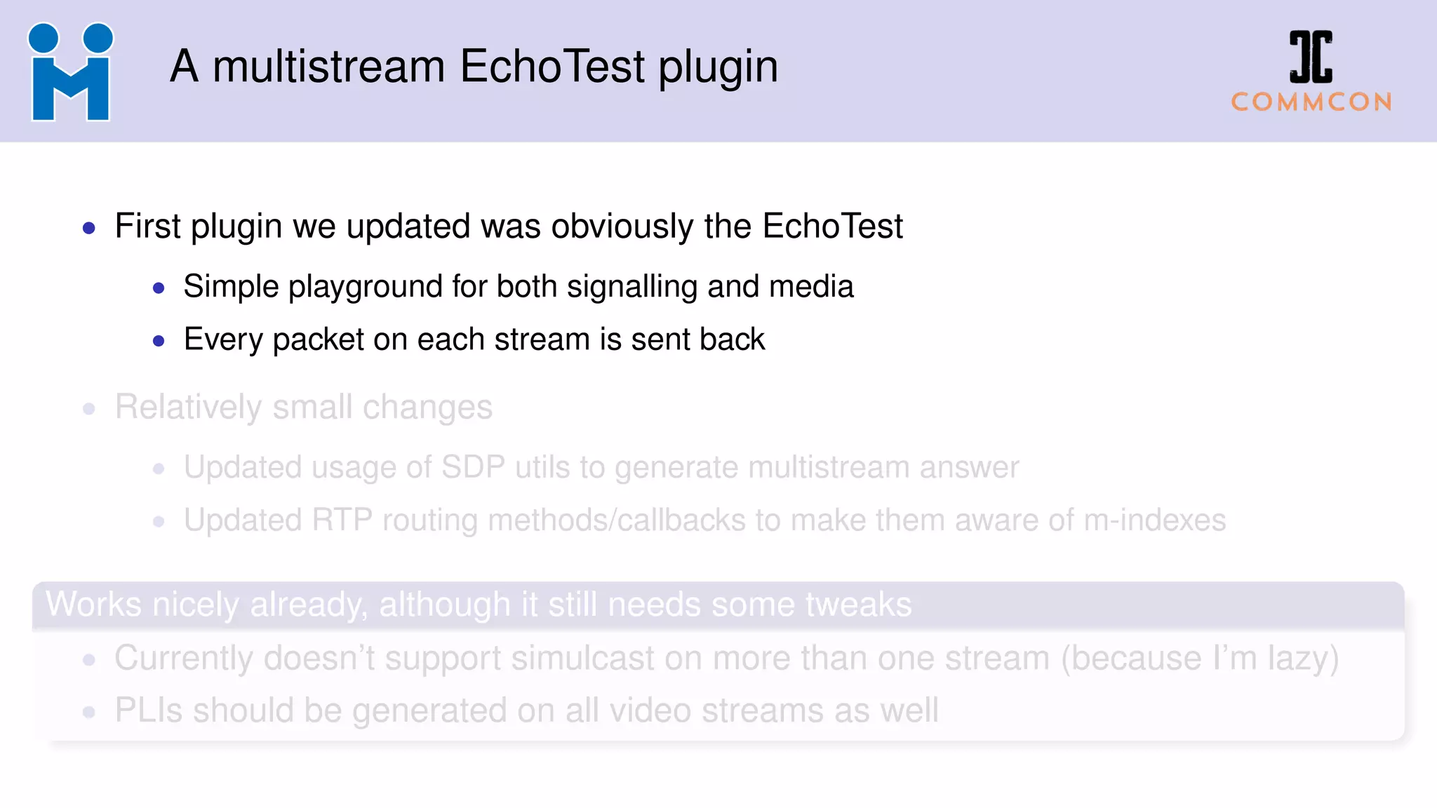 A multistream EchoTest plugin
• First plugin we updated was obviously the EchoTest
• Simple playground for both signalling and media
• Every packet on each stream is sent back
• Relatively small changes
• Updated usage of SDP utils to generate multistream answer
• Updated RTP routing methods/callbacks to make them aware of m-indexes
Works nicely already, although it still needs some tweaks
• Currently doesn’t support simulcast on more than one stream (because I’m lazy)
• PLIs should be generated on all video streams as well
 