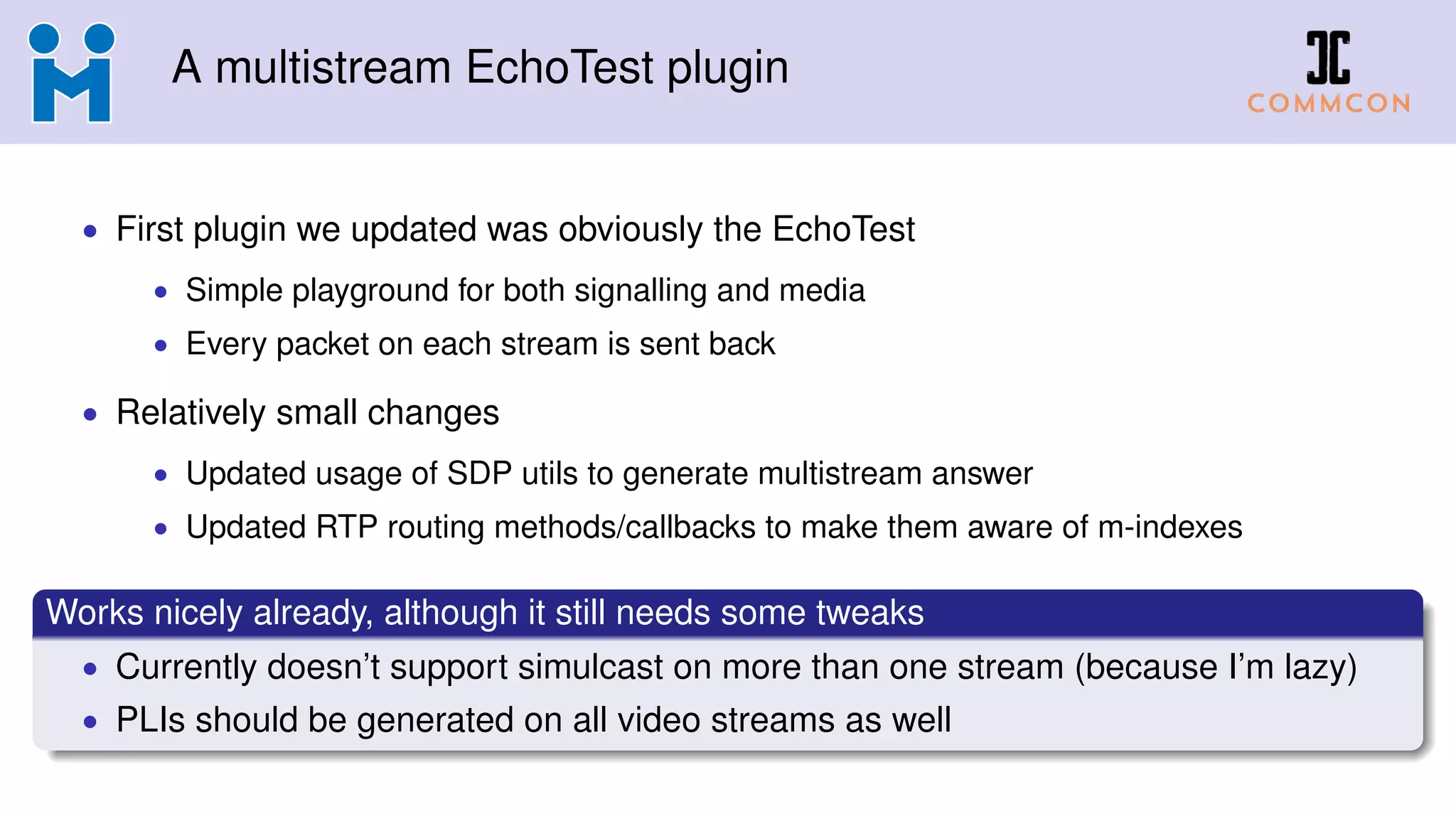 A multistream EchoTest plugin
• First plugin we updated was obviously the EchoTest
• Simple playground for both signalling and media
• Every packet on each stream is sent back
• Relatively small changes
• Updated usage of SDP utils to generate multistream answer
• Updated RTP routing methods/callbacks to make them aware of m-indexes
Works nicely already, although it still needs some tweaks
• Currently doesn’t support simulcast on more than one stream (because I’m lazy)
• PLIs should be generated on all video streams as well
 