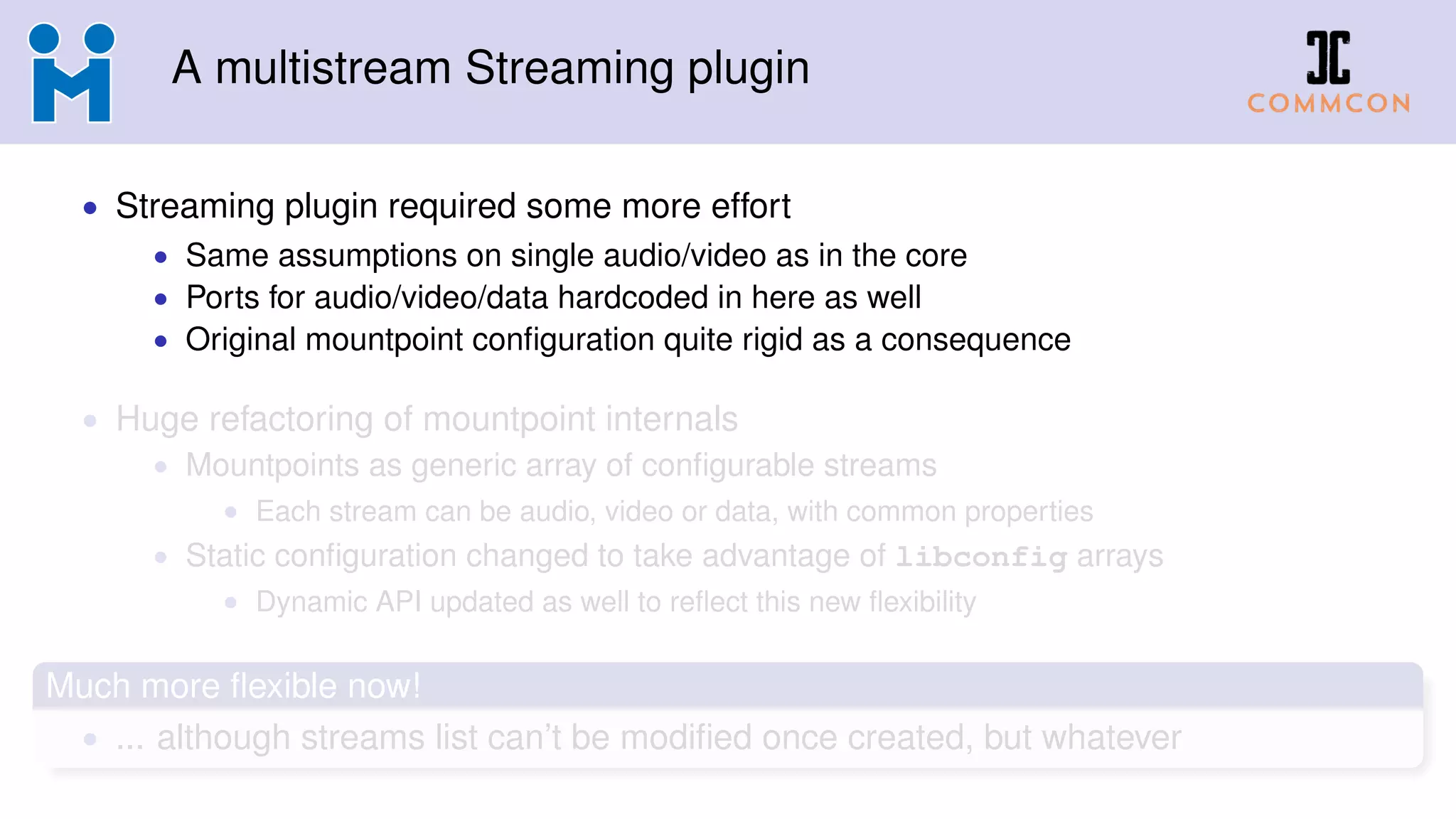 A multistream Streaming plugin
• Streaming plugin required some more effort
• Same assumptions on single audio/video as in the core
• Ports for audio/video/data hardcoded in here as well
• Original mountpoint conﬁguration quite rigid as a consequence
• Huge refactoring of mountpoint internals
• Mountpoints as generic array of conﬁgurable streams
• Each stream can be audio, video or data, with common properties
• Static conﬁguration changed to take advantage of libconfig arrays
• Dynamic API updated as well to reﬂect this new ﬂexibility
Much more ﬂexible now!
• ... although streams list can’t be modiﬁed once created, but whatever
 